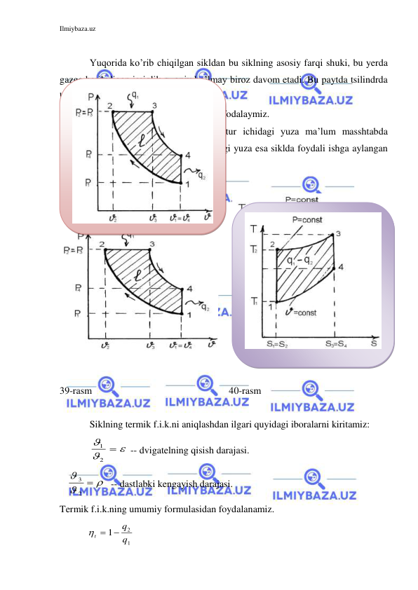 Ilmiybaza.uz 
 
 
 
Yuqorida ko’rib chiqilgan sikldan bu siklning asosiy farqi shuki, bu yerda 
gazga beriladigan issiqlik q1 oniy bo’lmay biroz davom etadi. Bu paytda tsilindrda 
bosim o’zgarmaydi (izobara). 
 
Siklni r va Ts diagrammalarida ifodalaymiz. 
40-rasmda siklni ifodalovchi kontur ichidagi yuza ma’lum masshtabda 
sikldan olingan ishni ifodalaydi. Rasmdagi yuza esa siklda foydali ishga aylangan 
issiqlik miqdori bo’lib xisoblanadi. 
 
 
 
 
 
39-rasm 
 
 
 
 
40-rasm 
 
 
Siklning termik f.i.k.ni aniqlashdan ilgari quyidagi iboralarni kiritamiz: 
 




2
1
 -- dvigatelning qisish darajasi. 
   


3
2

-- dastlabki kengayish darajasi. 
Termik f.i.k.ning umumiy formulasidan foydalanamiz. 
           t
q
q

1
2
1
 
 
 
