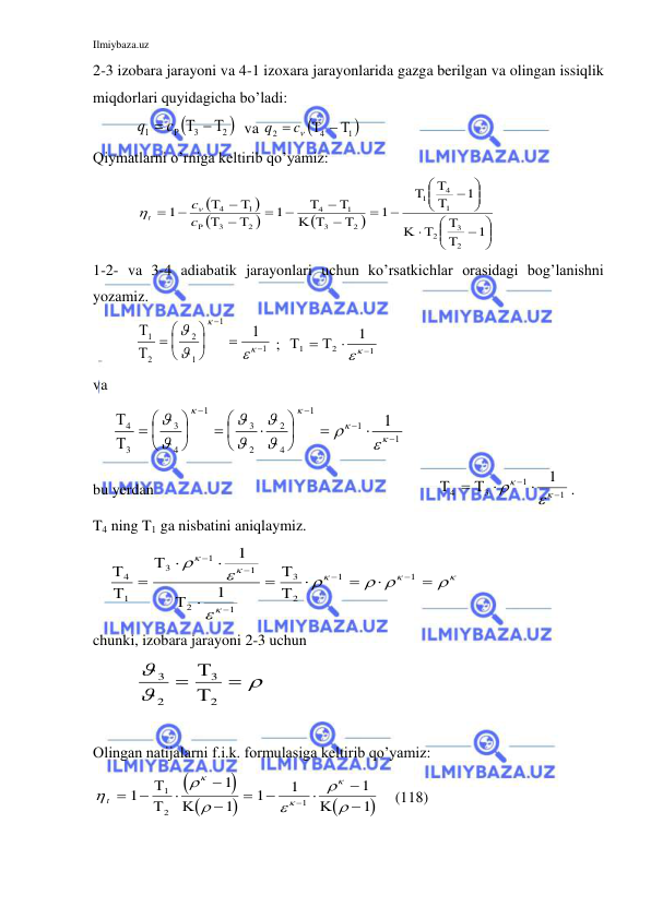 Ilmiybaza.uz 
 
2-3 izobara jarayoni va 4-1 izoxara jarayonlarida gazga berilgan va olingan issiqlik 
miqdorlari quyidagicha bo’ladi: 
           

2 
3
1
  

c
q
  va 

1 
4
2
  

c
q
 
Qiymatlarni o’rniga keltirib qo’yamiz: 
         












 

 







 




  

  


 

  



1
1
1
1
1
2
3
2
1
4
1
2
3
1
4
2
3
1
4
c
c
t


 
1-2- va 3-4 adiabatik jarayonlari uchun ko’rsatkichlar orasidagi bog’lanishni 
yozamiz. 
           


1
2
2
1
1
1
1
 











 ;  

1
2
1
1


  
 
va 
     


4
3
3
4
1
3
2
2
4
1
1
1
1
 



























 
bu yerdan 
 
   

4
3
1
1
1









. 
T4 ning T1 ga nisbatini aniqlaymiz. 
    






4
1
3
1
1
2
1
3
2
1
1
1
1


















 






  
chunki, izobara jarayoni 2-3 uchun 
           



3
2
3
2




    
  
Olingan natijalarni f.i.k. formulasiga keltirib qo’yamiz: 















t 










1
1
1
1
1
1
1
1
2
1




    (118) 
