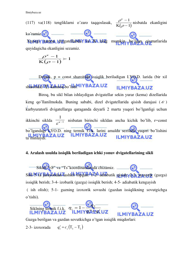 Ilmiybaza.uz 
 
(117) va(118) tengliklarni o’zaro taqqoslasak, 




 

1
1

nisbatda ekanligini 
ko’ramiz. 
 Xozirgi zamon dvigatellarida va K ning mumkin bo’lgan qiymatlarida 
quyidagicha ekanligini sezamiz. 
           


1
1
1





 
 
 
 
Demak, p = const sharoitida issiqlik beriladigan I.YO.D. larida (bir xil 
sharoitda)  t  kamroq bo’ladi. 
 
Biroq, bu sikl bilan ishlaydigan dvigatellar sekin yurar (kema) dizellarida 
keng qo’llanilmokda. Buning sababi, dizel dvigatellarida qisish darajasi ( ) 
karbyuratorli dvigatellarga qaraganda deyarli 2 marta yuqori bo’lganligi uchun 
ikkinchi siklda 
1
1
    nisbatan birinchi sikldan ancha kichik bo’lib, r=const 
bo’lgandagi I.YO.D. ning termik f.i.k. larini amalda sezilarli yuqori bo’lishini 
ta’minlaydi. 
 
4. Aralash usulda issiqlik beriladigan ichki yonuv dvigatellarining sikli 
 
Siklni “r” va “Ts”koordinatalarida chizamiz. 
Sikl 5 ta jarayondan tashkil topgan: 1-2- adiabatik qisish; 2-3- izoxorik (gazga) 
issiqlik berish; 3-4- izobarik (gazga) issiqlik berish; 4-5- adiabatik kengayish 
 ( ish olish); 5-1- gazning izoxorik sovushi (gazdan issiqlikning sovutgichga 
o’tishi). 
    Siklning termik f.i.k.  t
q
q
q




1
2
1
1
 
Gazga berilgan va gazdan sovutkichga o’tgan issiqlik miqdorlari: 
2-3- izoxorada      

2 
3
1
  
 
vc
q
 
