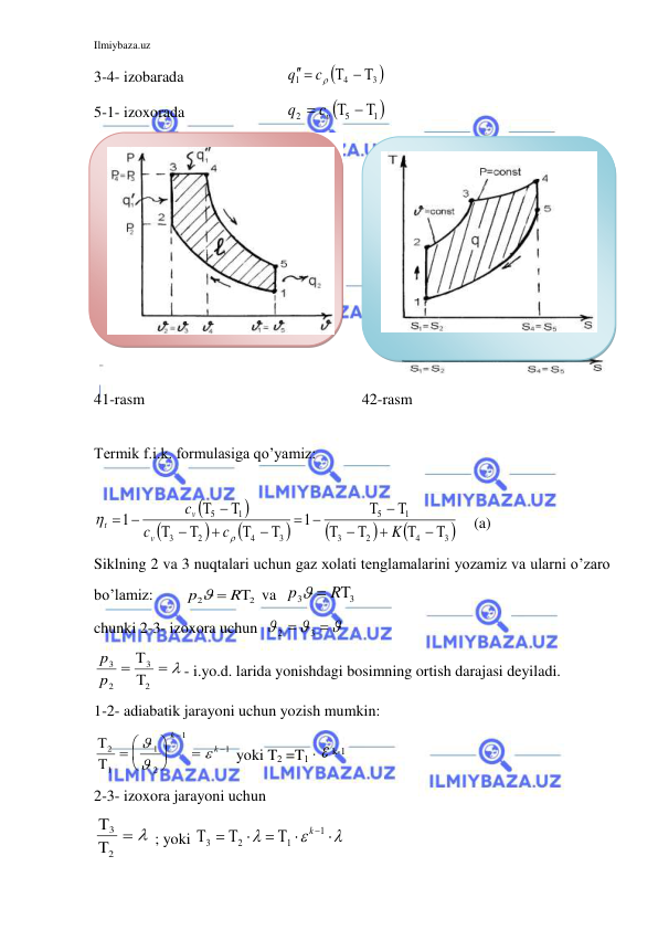 Ilmiybaza.uz 
 
3-4- izobarada 
 

3 
4
1
  
 
c
q
 
5-1- izoxorada 
 

1 
5
2
  

vc
q
 
  
 
 
41-rasm 
 
 
 
42-rasm 
 
Termik f.i.k. formulasiga qo’yamiz:     
 









3 
4
2
3
1
5
3
4
2
3
1
5
1
1
  

 

  


  

 

  


K
c
c
c
v
v
t


    (a) 
Siklning 2 va 3 nuqtalari uchun gaz xolati tenglamalarini yozamiz va ularni o’zaro 
bo’lamiz:        
2
2
p   R
 va  
3
3
p   R
 
chunki 2-3- izoxora uchun  


2
3


 
  


2
3
2
3
p
p
- i.yo.d. larida yonishdagi bosimning ortish darajasi deyiladi. 
1-2- adiabatik jarayoni uchun yozish mumkin: 


2
1
1
2
1
1
 









k
k
 yoki T2 =T1 ·  k-1 
2-3- izoxora jarayoni uchun 


3
2
   ; yoki 


3
2
1
1









k
 
 
 

