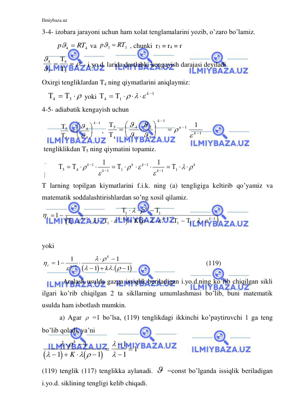 Ilmiybaza.uz 
 
3-4- izobara jarayoni uchun ham xolat tenglamalarini yozib, o’zaro bo’lamiz. 
        
4
4
RT
p
 
 va 
3
3
RT
p
 
 , chunki  r3 = r4 = r 



 


3
4
3
4
 - i.yo.d. larida dastlabki kengayish darajasi deyiladi. 
Oxirgi tengliklardan T4 ning qiymatlarini aniqlaymiz: 
   

4
3

  yoki 

4
1
1




   k 
 
4-5- adiabatik kengayish uchun 
          

5
4
4
5
1
 






k
,  


5
4
4
3
2
5
1
1
1
1

















k
k
 
 tengliklikdan T5 ning qiymatini topamiz. 
         



5
4
1
1
1
1
1
1
1
1








 









 
k
k
k
k
k
k  
T larning topilgan kiymatlarini f.i.k. ning (a) tengligiga keltirib qo’yamiz va 
matematik soddalashtirishlardan so’ng xosil qilamiz. 




1
1
1
1
1
1
1
1
1
1
1





    



  



 

 


k
k
k
k
k
t
K
 
  



 

 
 
yoki 






 

 
t
k
k
k
 







1
1
1
1
1
1
.
 
     (119) 
 
Aralash usulda gazga issiqlik beriladigan i.yo.d.ning ko’rib chiqilgan sikli 
ilgari ko’rib chiqilgan 2 ta sikllarning umumlashmasi bo’lib, buni matematik 
usulda ham isbotlash mumkin.  
a) Agar   =1 bo’lsa, (119) tenglikdagi ikkinchi ko’paytiruvchi 1 ga teng 
bo’lib qoladi, ya’ni 




 

 












k
K
1
1
1
1
1
1 
(119) tenglik (117) tenglikka aylanadi.   =const bo’lganda issiqlik beriladigan 
i.yo.d. siklining tengligi kelib chiqadi. 
