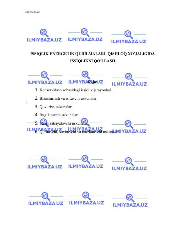 Ilmiybaza.uz 
 
 
 
 
 
 
ISSIQLIK ENERGETIK QURILMALARI. QISHLOQ XO'JALIGIDA 
ISSIQLIKNI QO'LLASH 
 
 
Reja: 
1. Konservalash sohasidagi issiqlik jarayonlari. 
2. Blanshirlash va isituvchi uskunalar. 
3. Qovurish uskunalari. 
4. Bug’latuvchi uskunalar. 
5. Sterilizatsiyalovchi uskunalar. 
6. Qurituvchi, sovituvchi va muzlatuvchi uskunalar. 
 
 
 
 
 
 
 
 
 
 
 
 
 
