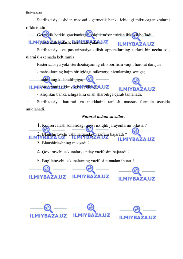 Ilmiybaza.uz 
 
Sterilizatsiyalashdan maqsad - germetik banka ichidagi mikroorganizmlarni 
o’ldirishdir. 
Germetik berkitilgan bankaga issiqlik ta’sir ettirish ikki xil bo’ladi: 
- pasterizatsiyalash; sterilizatsiyalash. 
Sterilizatsiya va pasterizatsiya qilish apparatlarning turlari bir necha xil, 
ularni 6-sxemada keltiramiz. 
Pasterizatsiya yoki sterilizatsiyaning olib borilishi vaqti, harorat darajasi: 
- mahsulotning hajm birligidagi mikroorganizmlarning soniga; 
- muhitning kislotaliligiga; 
- konservaning kimyoviy tarkibiga; 
- issiqlikni banka ichiga kira olish sharoitiga qarab tanlanadi. 
Sterilizatsiya harorati va muddatini tanlash maxsus formula asosida 
aniqlanadi. 
 
Nazorat uchun savollar: 
1. Konservalash sohasidagi qaysi issiqlik jarayonlarini bilasiz ? 
2. Blanshirlovchi uskuna qanday vazifani bajaradi ? 
3. Blanshirlashning maqsadi ? 
4. Qovuruvchi uskunalar qanday vazifasini bajaradi ? 
5. Bug’latuvchi uskunalarning vazifasi nimadan iborat ? 
 
