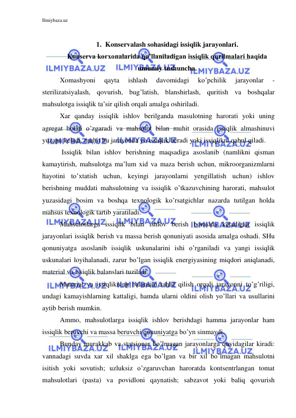 Ilmiybaza.uz 
 
 
1. Konservalash sohasidagi issiqlik jarayonlari. 
Konserva korxonalarida qo’llaniladigan issiqlik qurilmalari haqida 
umumiy tushuncha. 
Xomashyoni 
qayta 
ishlash 
davomidagi 
ko’pchilik 
jarayonlar 
- 
sterilizatsiyalash, qovurish, bug’latish, blanshirlash, quritish va boshqalar 
mahsulotga issiqlik ta’sir qilish orqali amalga oshiriladi. 
Xar qanday issiqlik ishlov berilganda masulotning harorati yoki uning 
agregat holati o’zgaradi va mahsulot bilan muhit orasida issiqlik almashinuvi 
yuzaga keladi, muhit bu jarayonda yo issiqlik beradi yoki issiqlikni qabul qiladi. 
 Issiqlik bilan ishlov berishning maqsadiga asoslanib (namlikni qisman 
kamaytirish, mahsulotga ma’lum xid va maza berish uchun, mikroorganizmlarni 
hayotini to’xtatish uchun, keyingi jarayonlarni yengillatish uchun) ishlov 
berishning muddati mahsulotning va issiqlik o’tkazuvchining harorati, mahsulot 
yuzasidagi bosim va boshqa texnologik ko’rsatgichlar nazarda tutilgan holda 
mahsus texnologik tartib yaratiladi. 
Mahsulotlarga issiqlik bilan ishlov berish borasida ketadigan issiqlik 
jarayonlari issiqlik berish va massa berish qonuniyati asosida amalga oshadi. SHu 
qonuniyatga asoslanib issiqlik uskunalarini ishi o’rganiladi va yangi issiqlik 
uskunalari loyihalanadi, zarur bo’lgan issiqlik energiyasining miqdori aniqlanadi, 
material va issiqlik balanslari tuziladi. 
Material va issiqlikning balansini tahlil qilish orqali jarayonni to’g’riligi, 
undagi kamayishlarning kattaligi, hamda ularni oldini olish yo’llari va usullarini 
aytib berish mumkin. 
Ammo, mahsulotlarga issiqlik ishlov berishdagi hamma jarayonlar ham 
issiqlik beruvchi va massa beruvchi qonuniyatga bo’yn sinmaydi. 
Bunday murakkab va statsionar bo’lmagan jarayonlarga quyidagilar kiradi: 
vannadagi suvda xar xil shaklga ega bo’lgan va bir xil bo’lmagan mahsulotni 
isitish yoki sovutish; uzluksiz o’zgaruvchan haroratda kontsentrlangan tomat 
mahsulotlari (pasta) va povidloni qaynatish; sabzavot yoki baliq qovurish 
