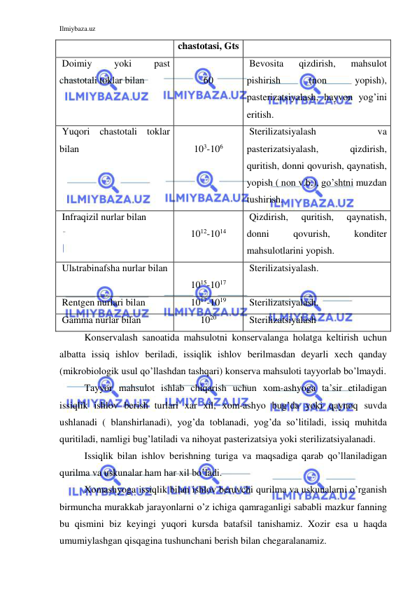 Ilmiybaza.uz 
 
 
chastotasi, Gts 
 Doimiy 
yoki 
past 
chastotali toklar bilan 
 
60 
 Bevosita 
qizdirish, 
mahsulot 
pishirish 
(non 
yopish), 
pasterizatsiyalash, hayvon yog’ini 
eritish. 
 Yuqori chastotali toklar 
bilan 
 
103-106 
 Sterilizatsiyalash 
va 
pasterizatsiyalash, 
qizdirish, 
quritish, donni qovurish, qaynatish, 
yopish ( non v.b.), go’shtni muzdan 
tushirish. 
 Infraqizil nurlar bilan 
 
1012-1014 
 Qizdirish, 
quritish, 
qaynatish, 
donni 
qovurish, 
konditer 
mahsulotlarini yopish. 
 Ulьtrabinafsha nurlar bilan 
 
1015-1017 
 Sterilizatsiyalash. 
 Rentgen nurlari bilan 
1017-1019 
 Sterilizatsiyalash. 
 Gamma nurlar bilan 
1020 
 Sterilizatsiyalash 
Konservalash sanoatida mahsulotni konservalanga holatga keltirish uchun 
albatta issiq ishlov beriladi, issiqlik ishlov berilmasdan deyarli xech qanday 
(mikrobiologik usul qo’llashdan tashqari) konserva mahsuloti tayyorlab bo’lmaydi. 
Tayyor mahsulot ishlab chiqarish uchun xom-ashyoga ta’sir etiladigan 
issiqlik ishlov berish turlari xar xil, xom-ashyo bug’da yoki qaynoq suvda 
ushlanadi ( blanshirlanadi), yog’da toblanadi, yog’da so’litiladi, issiq muhitda 
quritiladi, namligi bug’latiladi va nihoyat pasterizatsiya yoki sterilizatsiyalanadi. 
Issiqlik bilan ishlov berishning turiga va maqsadiga qarab qo’llaniladigan 
qurilma va uskunalar ham har xil bo’ladi. 
Xomashyoga issiqlik bilan ishlov beruvchi qurilma va uskunalarni o’rganish 
birmuncha murakkab jarayonlarni o’z ichiga qamraganligi sababli mazkur fanning 
bu qismini biz keyingi yuqori kursda batafsil tanishamiz. Xozir esa u haqda 
umumiylashgan qisqagina tushunchani berish bilan chegaralanamiz. 
