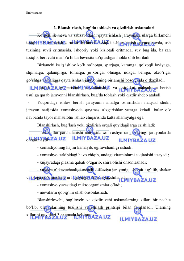 Ilmiybaza.uz 
 
 
2. Blanshirlash, bug’da toblash va qizdirish uskunalari 
Ko’pchilik meva va sabzavotlarni qayta ishlash jarayonida ularga birlamchi 
issiqlik ishlov berish zarurdir, birlamchi issiqlik ishlov berish qaynoq suvda, osh 
tuzining suvli eritmasida, ishqoriy yoki kislotali eritmada, suv bug’ida, ba’zan 
issiqlik beruvchi manb’a bilan bevosita to’qnashgan holda olib boriladi. 
Birlamchi issiq ishlov ko’k no’hotga, sparjaga, karamga, qo’zoqli loviyaga, 
shpinatga, qalampirga, tomatga, jo’xoriga, olmaga, nokga, behiga, olxo’riga, 
go’shtga va baliqga qayta ishlash jarayonining birlamchi bosqichida o’tkaziladi. 
Issiqlik ishlov berishning tayinlanishiga va issiqlikni mahsulotga berish 
usuliga qarab jarayonni blanshirlash, bug’da toblash yoki qizdirishdeb ataladi. 
Yuqoridagi ishlov berish jarayonini amalga oshirishdan maqsad shuki, 
jarayon natijasida xomashyoda qaytmas o’zgarishlar yuzaga keladi, bular o’z 
navbatida tayor mahsulotni ishlab chiqarishda katta ahamiyatga ega. 
Blanshirlash, bug’lash yoki qizdirish orqali quyidagilarga erishiladi: 
- fermentlar parchalanishi natijasida xom-ashyo rangi keyingi jarayonlarda 
o’zgarmaydi; 
- xomashyoning hajmi kamayib, egiluvchanligi oshadi; 
- xomashyo tarkibidagi havo chiqib, undagi vitaminlarni saqlanishi uzayadi; 
- xujayradagi plazma qabati o’zgarib, shira olishi onsonlashadi; 
- xujayra o’tkazuchanligi oshadi, diffuziya jarayoniga sharoit tug’ilib, shakar 
va o’zga qo’shimchalarni hujayraga o’tilishi yaxshilanadi; 
- xomashyo yuzasidagi mikroorganizmlar o’ladi; 
- mevalarni qobig’ini olish onsonlashadi. 
Blanshirlovchi, bug’lovchi va qizdiruvchi uskunalarning xillari bir nechta 
bo’lib, ular ularining tuzilishi va ishlash printsipi bilan farqlanadi. Ularning 
xillarini quyidagi 3-sxemada keltiramiz. 
 
 
 
