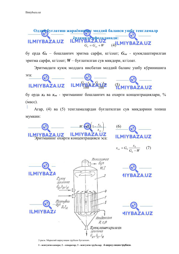 Ilmiybaza.uz 
 
 
Оддий буғлатиш жараёнининг моддий баланси ушбу тенгламалр 
ёрдамида ифодаланади: 
W
G
G
ox
б


      (4) 
бу ерда Gб – бошланғич эритма сарфи, кг/соат; Gох - қуюқлаштирилган 
эритма сарфи, кг/соат; W – буғлатилган сув миқдори, кг/соат. 
Эритмадаги қуюқ моддага нисбатан моддий баланс ушбу кўринишига 
эга: 
100
100
ox
ox
б
б
x
G
х
G



       (5) 
бу ерда хб ва хох - эритманинг бошланғич ва охирги концентрациялари, % 
(масс). 
Агар, (4) ва (5) тенгламалардан буғлатилган сув миқдорини топиш 
мумкин: 





 

ох
б
б
х
х
G
W
1
          (6) 
Эритманинг охирги концентрацияси эса: 
                                                               
W
G
х
G
х
б
б
б
ох


     (7) 
2-расм. Марказий циркуляция трубали буғлаткич. 
1 - иситувчи камера; 2 - сепаратор; 3 - иситувчи трубалар;  4-циркуляция трубаси. 
