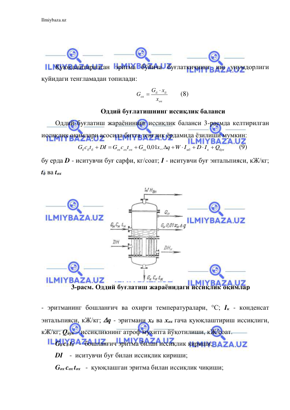 Ilmiybaza.uz 
 
 
 
 
Қуюқлаштирилган эритма бўйича буғлаткичнинг иш унумдорлиги 
қуйидаги тенгламадан топилади: 
ох
б
б
ox
х
х
G
G


       (8) 
 Оддий буғлатишнинг иссиқлик баланси 
Оддий буғлатиш жараёнининг иссиқлик баланси 3-расмда келтирилган 
иссиқлик оқимлари асосида битта тенглик ёрдамида ёзилиши мумкин: 
йук
к
иб
ox
ox ox
ox
б б б
Q
D I
W I
q
x
G
G c t
DI
c t
G
ox




 



,0 01
        (9) 
бу ерда D - иситувчи буғ сарфи, кг/соат; I - иситувчи буғ энтальпияси, кЖ/кг; 
tб ва tох  
 
- эритманинг бошланғич ва охирги температуралари, °С; Iк - конденсат 
энтальпияси, кЖ/кг; q - эритмани хб ва хох гача қуюқлаштириш иссиқлиги, 
кЖ/кг; Qйук – иссиқликнинг атроф мухитга йўқотилиши, кЖ/соат. 
Gб cб tб   -  бошланғич эритма билан иссиқлик кириши; 
DI    -  иситувчи буғ билан иссиқлик кириши; 
Gох cох tох   -  қуюқлашган эритма билан иссиқлик чиқиши; 
3-расм. Оддий буғлатиш жараёнидаги иссиқлик оқимлар 
схемаси 
