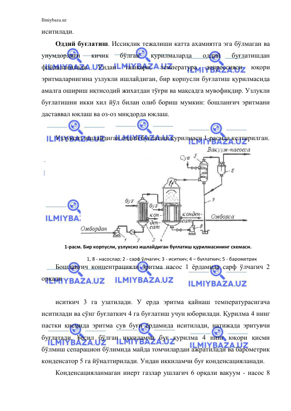 Ilmiybaza.uz 
 
иситилади.  
Оддий буғлатиш. Иссиқлик тежалиши катта ахамиятга эга бўлмаган ва 
унумдорлиги 
кичик 
бўлган 
қурилмаларда 
оддий 
буғлатишдан 
фойдаланилади. 
Ундан 
ташқари, 
температура 
депрессияси 
юқори 
эритмаларнигина узлукли ишлайдиган, бир корпусли буғлатиш қурилмасида 
амалга ошириш иқтисодий жихатдан тўғри ва мақсадга мувофиқдир. Узлукли 
буғлатишни икки хил йўл билан олиб бориш мумкин: бошланғич эритмани 
даставвал юклаш ва оз-оз миқдорда юклаш. 
 
Узлуксиз ишлайдиган оддий буғлатиш қурилмаси 1-расмда келтирилган. 
Бошланғич концентрацияли эритма насос 1 ёрдамида сарф ўлчагич 2 
орқали  
 
иситкич 3 га узатилади. У ерда эритма қайнаш температурасигача 
иситилади ва сўнг буғлаткич 4 га буғлатиш учун юборилади. Қурилма 4 нинг 
пастки қисмида эритма сув буғи ёрдамида иситилади, натижада эритувчи 
буғлатади. ¥осил бўлган иккиламчи буғ қурилма 4 нинг юқори қисми 
бўлмиш сепарацион бўлимида майда томчилардан ажратилади ва барометрик 
конденсатор 5 га йўналтирилади. Ундан иккиламчи буғ конденсацияланади. 
Конденсацияланмаган инерт газлар ушлагич 6 орқали вакуум - насос 8 
1-расм. Бир корпусли, узлуксиз ишлайдиган буғлатиш қурилмасининг схемаси. 
1, 8 - насослар; 2 - сарф ўлчагич; 3 - иситкич; 4 – буғлаткич; 5 - барометрик 
конденсатор; 6 - ушлагич; 7 - барометрик труба. 
