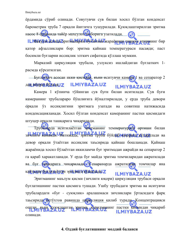 Ilmiybaza.uz 
 
ёрдамида сўриб олинади. Совутувчи сув билан хосил бўлган конденсат 
барометрик труба 7 орқали йиғгичга тушурилади. Қуюқлаштирилган эритма 
насос 8 ёрдамида тайёр махсулот омборига узатилади. 
Вакуум остида эритмаларни буғлатиш жараёнини ташкил этишнинг бир 
қатор афзалликлари бор: эритма қайнаш температураси пасаяди; паст 
босимли буғларни иссиқлик элткич сифатида қўллаш мумкин.  
Марказий циркуляция трубали, узлуксиз ишлайдиган буғлаткич 1-
расмда кўрсатилган. 
Буғлаткич асосан икки қисмдан, яъни иситувчи камера 1 ва сепаратор 2 
дан иборат бўлади. 
Камера 1 кўпинча тўйинган сув буғи билан иситилади. Сув буғи 
камеранинг трубалараро бўшлиғига йўналтирилади, у ерда труба девори 
орқали ўз иссиқлигини эритмага узатади ва совитиш натижасида 
конденсацияланади. Хосил бўлган конденсат камеранинг пастки қисмидаги 
штуцер орқали ташқарига чиқарилади. 
Трубаларда иситилаётган эритманинг температураси ортиши билан 
зичлиги камаяди. Натижада, эритма труба бўйлаб юқорига кўтарилади ва 
девор орқали ўтаётган иссиқлик таъсирида қайнаш бошланади. Қайнаш 
жараёнида хосил бўлаётган иккиламчи буғ эритмадан ажрайди ва сепаратор 2 
га қараб харакатланади. У ерда буғ майда эритма томчиларидан ажратилади 
ва буғ ташқарига чиқарилади. Сепараторда ажратилган томчилар яна 
қайтадан буғлатаётган эритмага қўшилади. 
Эритманинг маълум қисми (зичлиги юқори) циркуляция трубаси орқали 
буғлатишнинг пастки қисмига тушади. Ушбу трубадаги эритма ва иситувчи 
трубалардаги «буғ - суюқлик» аралашмаси зичликлари ўртасидаги фарқ 
таьсирида бетўхтов равишда циркуляция қилиб туради. Концентрацияси 
ошган, яьни қуюқлашган эритма, қурилманинг пастки қисмидан чиқариб 
олинади. 
  
4. Оддий буғлатишнинг моддий баланси 
