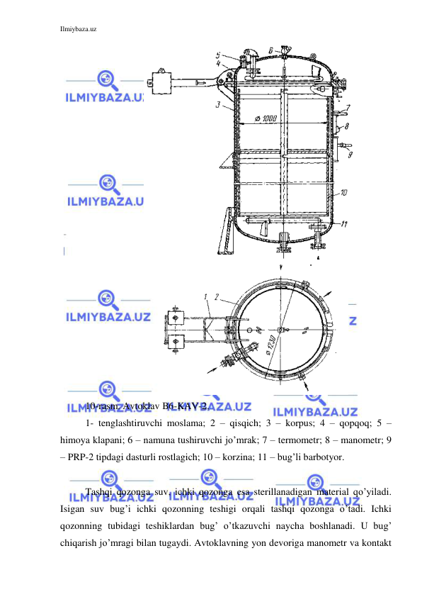 Ilmiybaza.uz 
 
 
 
10-rasm. Avtoklav B6-KAV-2. 
1- tenglashtiruvchi moslama; 2 – qisqich; 3 – korpus; 4 – qopqoq; 5 – 
himoya klapani; 6 – namuna tushiruvchi jo’mrak; 7 – termometr; 8 – manometr; 9 
– PRP-2 tipdagi dasturli rostlagich; 10 – korzina; 11 – bug’li barbotyor. 
 
Tashqi qozonga suv, ichki qozonga esa sterillanadigan material qo’yiladi. 
Isigan suv bug’i ichki qozonning teshigi orqali tashqi qozonga o’tadi. Ichki 
qozonning tubidagi teshiklardan bug’ o’tkazuvchi naycha boshlanadi. U bug’ 
chiqarish jo’mragi bilan tugaydi. Avtoklavning yon devoriga manometr va kontakt 
