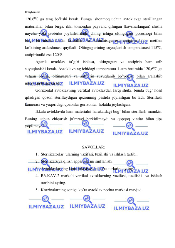 Ilmiybaza.uz 
 
120,60С ga teng bo’lishi kerak. Bunga ishonmoq uchun avtoklavga sterillangan 
materiallar bilan birga, ikki tomondan payvand qilingan (kavsharlangan) shisha 
naycha yoki probirka joylashtiriladi. Uning ichiga oltingugurt poroshogi bilan 
birga bir necha fuksin kristallari va ikkinchisiga esa antipirin bilan metilen 
ko’kining aralashmasi quyiladi. Oltingugurtning suyuqlanish temperaturasi 1150С, 
antipirinniki esa 1200S. 
Agarda avtoklav to’g’ri ishlasa, oltingugurt va antipirin ham erib 
suyuqlanishi kerak. Avtoklavning ichidagi temperatura 1 atm bosimida 120,60С ga 
yetgan bo’lsa, oltinguguri va antipirin suyuqlanib bo’yoqlar bilan aralashib 
muayyan tusga kiradi. 
Gorizontal avtoklavning vertikal avtoklavdan farqi shuki, bunda bug’ hosil 
qiladigan qozon sterillaydigan qozonning pastida joylashgan bo’ladi. Sterillash 
kamerasi va yuqoridagi qozonlar gorizontal  holatda joylashgan. 
Ikkala avtoklavda ham materialni harakatdagi bug’ bilan sterillash mumkin. 
Buning uchun chiqarish jo’mragi berkitilmaydi va qopqoq vintlar bilan jips 
yopilmaydi. 
 
 
 
SAVOLLAR: 
1. Sterilizatorlar, ularning vazifasi, tuzilishi va ishlash tartibi. 
2. Sterilizatsiya qilish apparatlarini sinflanishi. 
3. Avtoklavlarning konstruktsiyasiga ko’ra turlarini ayting. 
4. B6-KAV-2 markali vertikal avtoklavning vazifasi, tuzilishi  va ishlash 
tartibini ayting. 
5. Korzinalarning soniga ko’ra avtoklav nechta markasi mavjud. 
 
 
 
 
 
