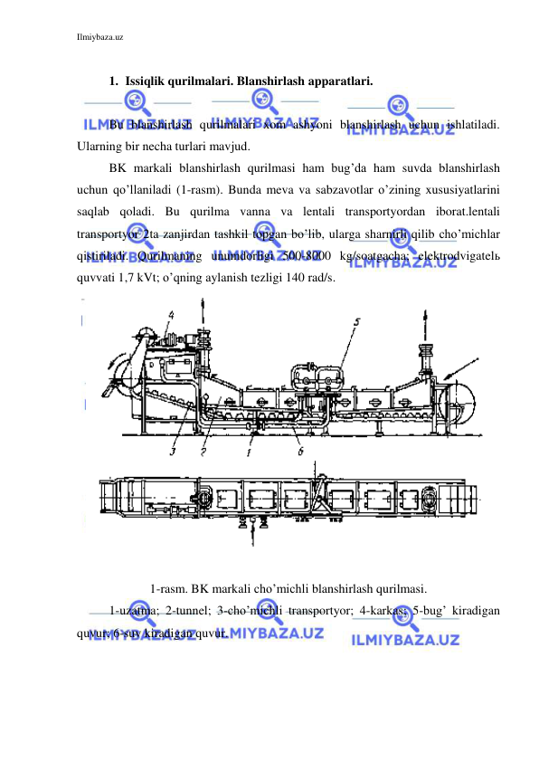 Ilmiybaza.uz 
 
 
1. Issiqlik qurilmalari. Blanshirlash apparatlari. 
 
Bu blanshirlash qurilmalari xom ashyoni blanshirlash uchun ishlatiladi. 
Ularning bir necha turlari mavjud. 
BK markali blanshirlash qurilmasi ham bug’da ham suvda blanshirlash 
uchun qo’llaniladi (1-rasm). Bunda meva va sabzavotlar o’zining xususiyatlarini 
saqlab qoladi. Bu qurilma vanna va lentali transportyordan iborat.lentali 
transportyor 2ta zanjirdan tashkil topgan bo’lib, ularga sharnirli qilib cho’michlar 
qistiriladi. Qurilmaning unumdorligi 500-8000 kg/soatgacha; elektrodvigatelь 
quvvati 1,7 kVt; o’qning aylanish tezligi 140 rad/s. 
 
 
 
1-rasm. BK markali cho’michli blanshirlash qurilmasi. 
 
1-uzatma; 2-tunnel; 3-cho’michli transportyor; 4-karkas; 5-bug’ kiradigan 
quvur; 6-suv kiradigan quvur. 
 
