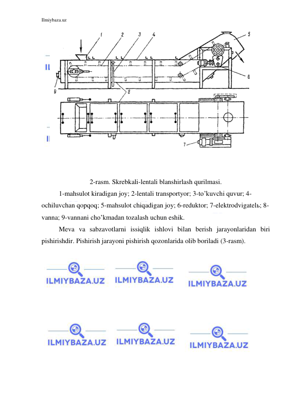 Ilmiybaza.uz 
 
 
 
 
 
2-rasm. Skrebkali-lentali blanshirlash qurilmasi. 
 
1-mahsulot kiradigan joy; 2-lentali transportyor; 3-to’kuvchi quvur; 4-
ochiluvchan qopqoq; 5-mahsulot chiqadigan joy; 6-reduktor; 7-elektrodvigatelь; 8-
vanna; 9-vannani cho’kmadan tozalash uchun eshik. 
 
Meva va sabzavotlarni issiqlik ishlovi bilan berish jarayonlaridan biri 
pishirishdir. Pishirish jarayoni pishirish qozonlarida olib boriladi (3-rasm). 
 
 
