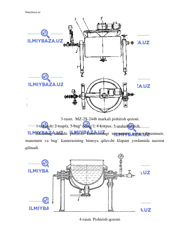 Ilmiybaza.uz 
 
 
3-rasm.  MZ-2S-244b markali pishirish qozoni. 
1-tayanch; 2-tsapfa; 3-bug’ qobig’i; 4-korpus; 5-aralashtirgich. 
Jihozning ishlashi pishirish kamerasidagi termometr, monovakuummetr, 
manometr va bug’ kamerasining himoya qiluvchi klapani yordamida nazorat 
qilinadi. 
 
4-rasm. Pishirish qozoni. 
 
