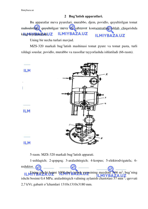 Ilmiybaza.uz 
 
2 Bug’latish apparatlari. 
Bu apparatlar meva pyurelari, murabbo, djem, povidlo, quyultirilgan tomat 
mahsulotlari, quyultrilgan meva va sabzavot kontsentratlari ishlab chiqarishda 
keng foydalaniladi. 
Uning bir necha turlari mavjud. 
MZS-320 markali bug’latish mashinasi tomat pyure va tomat pasta, turli 
xildagi souslar, povidlo, murabbo va rassollar tayyorlashda ishlatiladi (66-rasm). 
 
5-rasm. MZS-320 markali bug’latish apparati. 
1-ushlagich; 2-qopqoq; 3-aralashtirgich; 4-korpus; 5-elektrodvigatelь; 6-
reduktor. 
Uning ishchi hajmi 1000 dm3; isitish yuzasining maydoni 3,66 m2; bug’ning 
ishchi bosimi 0,4 MPa; aralashtirgich valining aylanish chastotasi 57 min-1; quvvati 
2,7 kVt; gabarit o’lchamlari 1310x1310x3180 mm. 
