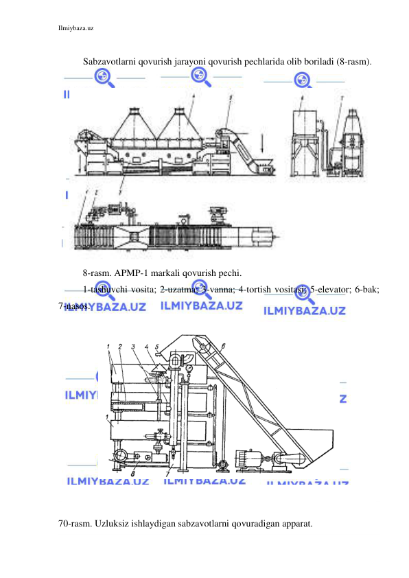 Ilmiybaza.uz 
 
 
Sabzavotlarni qovurish jarayoni qovurish pechlarida olib boriladi (8-rasm). 
 
 
8-rasm. APMP-1 markali qovurish pechi. 
1-tashuvchi vosita; 2-uzatma; 3-vanna; 4-tortish vositasi; 5-elevator; 6-bak; 
7-nasos. 
 
 
 
 
 
70-rasm. Uzluksiz ishlaydigan sabzavotlarni qovuradigan apparat. 
