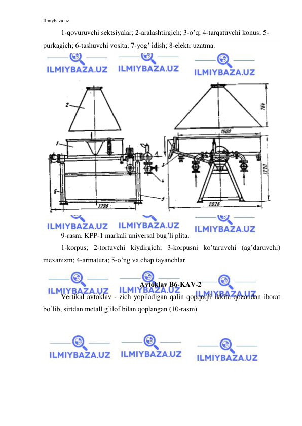 Ilmiybaza.uz 
 
 
1-qovuruvchi sektsiyalar; 2-aralashtirgich; 3-o’q; 4-tarqatuvchi konus; 5-
purkagich; 6-tashuvchi vosita; 7-yog’ idish; 8-elektr uzatma. 
 
 
 
 
 
9-rasm. KPP-1 markali universal bug’li plita. 
 
1-korpus; 2-tortuvchi kiydirgich; 3-korpusni ko’taruvchi (ag’daruvchi) 
mexanizm; 4-armatura; 5-o’ng va chap tayanchlar. 
 
Avtoklav B6-KAV-2 
Vertikal avtoklav - zich yopiladigan qalin qopqoqli ikkita qozondan iborat 
bo’lib, sirtdan metall g’ilof bilan qoplangan (10-rasm).  
