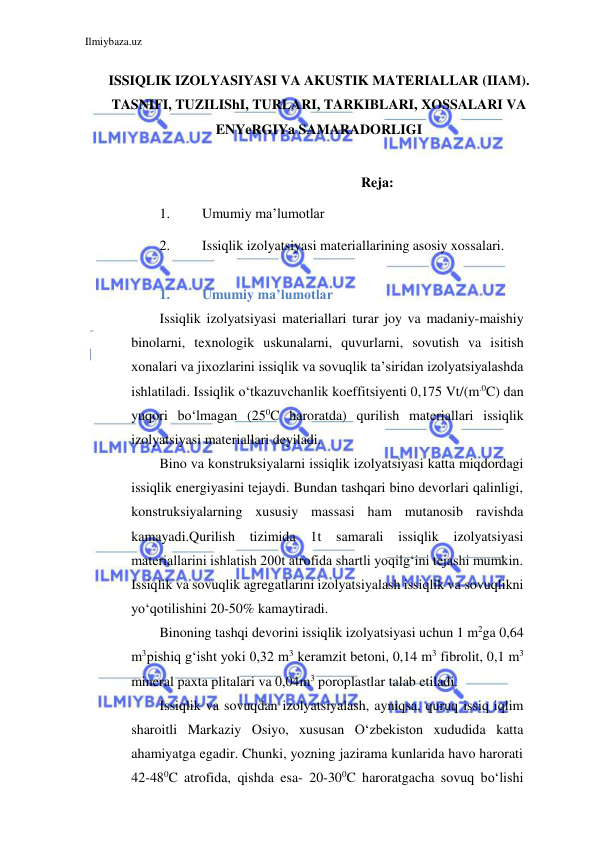 Ilmiybaza.uz 
 
 
ISSIQLIK IZOLYASIYASI VA AKUSTIK MATERIALLAR (IIAM). 
TASNIFI, TUZILIShI, TURLARI, TARKIBLARI, XOSSALARI VA 
ENYeRGIYa SAMARADORLIGI 
 
Reja: 
1. 
Umumiy ma’lumotlar 
2. 
Issiqlik izolyatsiyasi materiallarining asosiy xossalari. 
 
1. 
Umumiy ma’lumotlar 
Issiqlik izolyatsiyasi materiallari turar joy va madaniy-maishiy 
binolarni, texnologik uskunalarni, quvurlarni, sovutish va isitish 
xonalari va jixozlarini issiqlik va sovuqlik ta’siridan izolyatsiyalashda 
ishlatiladi. Issiqlik o‘tkazuvchanlik koeffitsiyenti 0,175 Vt/(m.0C) dan 
yuqori bo‘lmagan (250C haroratda) qurilish materiallari issiqlik 
izolyatsiyasi materiallari deyiladi. 
Bino va konstruksiyalarni issiqlik izolyatsiyasi katta miqdordagi 
issiqlik energiyasini tejaydi. Bundan tashqari bino devorlari qalinligi, 
konstruksiyalarning xususiy massasi ham mutanosib ravishda 
kamayadi.Qurilish tizimida 1t samarali issiqlik izolyatsiyasi 
materiallarini ishlatish 200t atrofida shartli yoqilg‘ini tejashi mumkin. 
Issiqlik va sovuqlik agregatlarini izolyatsiyalash issiqlik va sovuqlikni 
yo‘qotilishini 20-50% kamaytiradi. 
Binoning tashqi devorini issiqlik izolyatsiyasi uchun 1 m2ga 0,64 
m3 pishiq g‘isht yoki 0,32 m3 keramzit betoni, 0,14 m3 fibrolit, 0,1 m3 
mineral paxta plitalari va 0,04m3 poroplastlar talab etiladi. 
Issiqlik va sovuqdan izolyatsiyalash, ayniqsa, quruq issiq iqlim 
sharoitli Markaziy Osiyo, xususan O‘zbekiston xududida katta 
ahamiyatga egadir. Chunki, yozning jazirama kunlarida havo harorati 
42-480C atrofida, qishda esa- 20-300C haroratgacha sovuq bo‘lishi 
