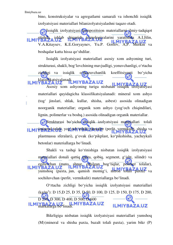 Ilmiybaza.uz 
 
bino, konstruksiyalar va agregatlarni samarali va ishonchli issiqlik 
izolyatsiyasi materiallari bilan izolyatsiyalashni taqazo etadi. 
Issiqlik izolyatsiyasi kompozitsion materiallarni ilmiy-tadqiqot 
etishda, ishlab chiqarish texnologiyalarini yaratishda A.I.Jilin, 
V.A.Kitaysev, K.E.Goryaynev, Yu.P. Gorlov, A,P. Merkin va 
boshqalar katta hissa qo‘shdilar. 
Issiqlik izolyatsiyasi materiallari asosiy xom ashyoning turi, 
strukturasi, shakli, bog‘lovchining mavjudligi, yonuvchanligi, o‘rtacha 
zichligi va 
issiqlik 
o‘tkazuvchanlik 
koeffitsiyenti 
bo‘yicha 
klassifikatsiyalanadi. 
Asosiy xom ashyoning turiga nisbatan issiqlik izolyatsiyasi 
materiallari quyidagicha klassifikatsiyalanadi: mineral xom ashyo 
(tog‘ jinslari, shlak, kullar, shisha, asbest) asosida olinadigan 
noorganik materiallar; organik xom ashyo (yog‘och chiqindilari, 
lignin, polimerlar va boshq.) asosida olinadigan organik materiallar. 
Strukturasi bo‘yicha issiqlik izolyatsiyasi materiallari tolali 
(mineral tolali, yog‘och tolali), donador (perlit, vermikulit, shisha va 
plastmassa sferalari), g‘ovak (ko‘pikplast, ko‘pikshisha, yacheykali 
betonlar) materiallarga bo‘linadi. 
Shakli va tashqi ko‘rinishiga nisbatan issiqlik izolyatsiyasi 
materiallari donali qattiq (plita, qobiq, segment, g‘isht, silindr) va 
egiluvchan (mato, shnur, eshilgan bog‘liqlar, polimer tolalar), 
yumshoq (paxta, jun, qamish momig‘i, nitron tolali paxta) va 
sochiluvchan (perlit, vermikulit) materiallarga bo‘linadi. 
O‘rtacha zichligi bo‘yicha issiqlik izolyatsiyasi materiallari 
(kg/m3): D 15, D 25, D 35, D 50, D 100, D 125, D 150, D 175, D 200, 
D 250, D 300, D 400, D 500, D 600 
markalarga bo‘linadi. 
Bikrligiga nisbatan issiqlik izolyatsiyasi materiallari yumshoq 
(M) (mineral va shisha paxta, bazalt tolali paxta), yarim bikr (P) 
