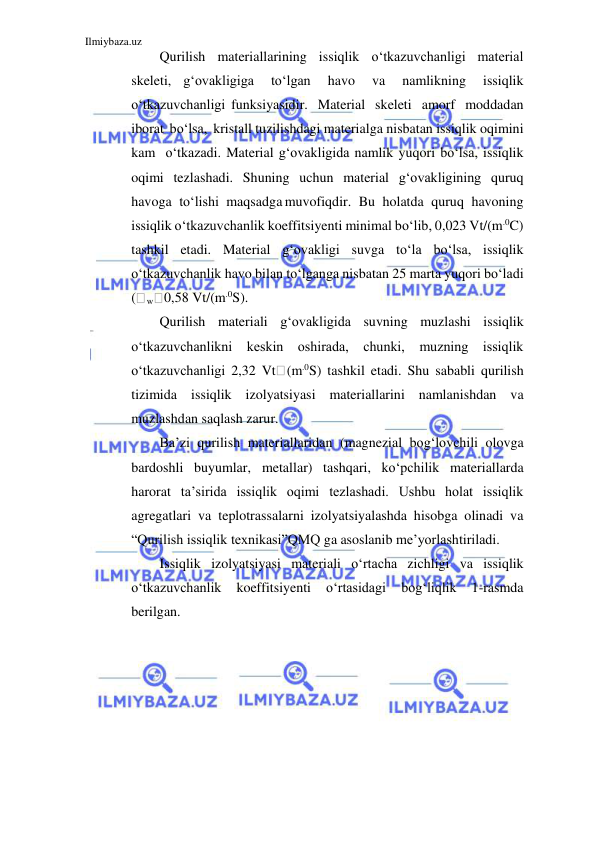 Ilmiybaza.uz 
 
Qurilish materiallarining issiqlik o‘tkazuvchanligi material 
skeleti, g‘ovakligiga 
to‘lgan 
havo 
va 
namlikning 
issiqlik 
o‘tkazuvchanligi funksiyasidir. Material skeleti amorf moddadan 
iborat bo‘lsa, kristall tuzilishdagi materialga nisbatan issiqlik oqimini 
kam o‘tkazadi. Material g‘ovakligida namlik yuqori bo‘lsa, issiqlik 
oqimi tezlashadi. Shuning uchun material g‘ovakligining quruq 
havoga to‘lishi maqsadga muvofiqdir. Bu holatda quruq havoning 
issiqlik o‘tkazuvchanlik koeffitsiyenti minimal bo‘lib, 0,023 Vt/(m.0C) 
tashkil etadi. Material g‘ovakligi suvga to‘la bo‘lsa, issiqlik 
o‘tkazuvchanlik havo bilan to‘lganga nisbatan 25 marta yuqori bo‘ladi 
(
w 0,58 Vt/(m.0S). 
Qurilish materiali g‘ovakligida suvning muzlashi issiqlik 
o‘tkazuvchanlikni keskin oshirada, chunki, muzning issiqlik 
o‘tkazuvchanligi 2,32 Vt (m.0S) tashkil etadi. Shu sababli qurilish 
tizimida issiqlik izolyatsiyasi materiallarini namlanishdan va 
muzlashdan saqlash zarur. 
Ba’zi qurilish materiallaridan (magnezial bog‘lovchili olovga 
bardoshli buyumlar, metallar) tashqari, ko‘pchilik materiallarda 
harorat ta’sirida issiqlik oqimi tezlashadi. Ushbu holat issiqlik 
agregatlari va teplotrassalarni izolyatsiyalashda hisobga olinadi va 
“Qurilish issiqlik texnikasi”QMQ ga asoslanib me’yorlashtiriladi. 
Issiqlik izolyatsiyasi materiali o‘rtacha zichligi va issiqlik 
o‘tkazuvchanlik 
koeffitsiyenti 
o‘rtasidagi 
bog‘liqlik 
1-rasmda 
berilgan. 
 
