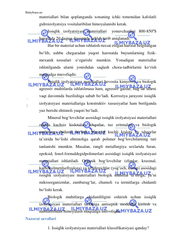 Ilmiybaza.uz 
 
materiallari bilan qoplanganda xonaning ichki tomonidan kafolatli 
gidroizolyatsiya vositalari bilan himoyalanishi kerak. 
Issiqlik izolyatsiyasi materiallari 
yonuvchanligi 800-8500S 
haroratda 20 daqiqa davomida ushlab turib aniqlanadi. 
Har bir material uchun ishlatish ruxsat etilgan harorat belgilangan 
bo‘lib, ushbu chegaradan yuqori haroratda buyumlarning fizik-
mexanik xossalari o‘zgarishi mumkin. Yonadigan materiallar 
ishlatilganda ularni yonishdan saqlash chora-tadbirlarini ko‘rish 
maqsadga muvofiqdir. 
Issiqlik izolyatsiyasi materiallari bevosita kimyoviy va biologik 
agressiv muhitlarda ishlatilmasa ham, agressiv gazlar, bug‘lar ularni 
vaqt davomida buzilishiga sabab bo‘ladi. Korroziya jarayoni issiqlik 
izolyatsiyasi materiallariga konstruktiv xususiyatlar ham berilganda 
yuz berishi ehtimoli yuqori bo‘ladi. 
Mineral bog‘lovchilar asosidagi issiqlik izolyatsiyasi materiallari 
odatda kuchsiz kislotalar, ishqorlar, tuz eritmalari va biologik 
muhitlarga chidamli bo‘ladi. Material kuchli kislota va ishqorlar 
ta’sirida bo‘lishi ehtimoliga qarab polimer bog‘lovchilarning turi 
tanlanishi mumkin. Masalan, rangli metallurgiya sexlarida furan, 
epoksid, fenol-formaldegid polimerlari asosidagi issiqlik izolyatsiyasi 
materiallari ishlatiladi. Organik bog‘lovchilar (elimlar, kraxmal, 
karboksilmetilsellyuloza) va to‘ldirgichlar (yog‘och, kanop) asosidagi 
issiqlik izolyatsiyasi materiallari biologik muhitlar ta’siriga, ya’ni 
mikroorganizmlar, zamburug‘lar, chumoli va termitlarga chidamli 
bo‘lishi kerak. 
Biologik muhitlarga chidamliligini oshirish uchun issiqlik 
izolyatsiyasi muteriallari tarkibiga antiseptik moddalar kiritish va 
namlanishdan himoyalash maqsadga muvofiqdir. 
Nazorat savollari 
1. Issiqlik izolyatsiyasi materiallari klassifikatsiyasi qanday? 
