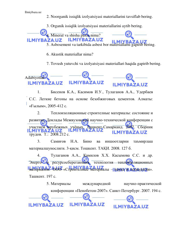 Ilmiybaza.uz 
 
2. Noorganik issiqlik izolyatsiyasi materiallarini tavsiflab bering. 
3. Organik issiqlik izolyatsiyasi materiallarini aytib bering. 
4. Mineral va shisha paxta nima? 
5. Asbosement va tarkibida asbest bor materiallarni gapirib bering. 
6. Akustik materiallar nima? 
7. Tovush yutuvchi va izolyatsiyasi materiallari haqida gapirib bering. 
 
Adabiyotlar: 
 
1. 
Бисенов К.А., Касимов И.У., Тулаганов А.А., Удербаев 
С.С. Легкие бетоны на основе безобжиговых цементов. Алматы: 
«Ғылым», 2005-412 с. 
2. 
Теплоизоляционные строителные материалы: состояние и 
развитие. Доклады Межвузовской научно-технической конференции с 
участием зарубежных учёных. Ташкент-Самарканд. 2007. Сборник 
трудов. Т.: 2008. 212 с. 
3. 
Самиғов 
Н.А. 
Бино 
ва 
иншоотларни 
таъмирлаш 
материалшунослиги. 3-қисм. Тошкент. ТАҚИ. 2008. 127 б. 
4. 
Тулаганов А.А., Камилов Х.Х. Касымова С.С. и др. 
Энерго- и ресурсосберегающия 
технология 
теплоизоляционных 
материалов. ООО «Строителные материалы – наука и технология». 
Ташкент. 197 с. 
5. Материалы 
международной 
научно-практической 
конференции «Пенобетон-2007». Санкт-Петербург. 2007. 194 с. 
