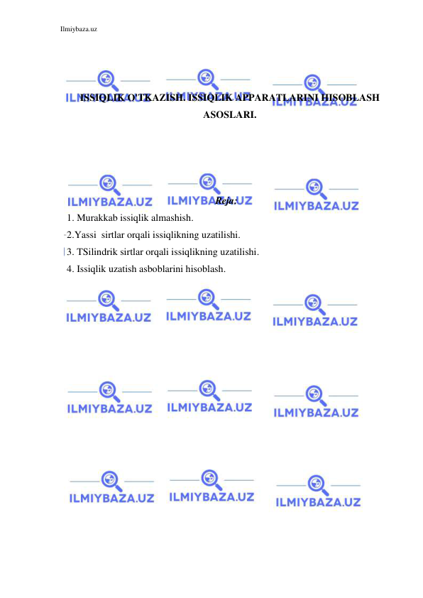 Ilmiybaza.uz 
 
 
 
 
ISSIQLIK O'TKAZISH. ISSIQLIK APPARATLARINI HISOBLASH 
ASOSLARI. 
 
 
 
 
 
Reja: 
1. Murakkab issiqlik almashish. 
2.Yassi  sirtlar orqali issiqlikning uzatilishi. 
3. TSilindrik sirtlar orqali issiqlikning uzatilishi. 
4. Issiqlik uzatish asboblarini hisoblash. 
 
 
 
 
 
 
 
 
 
 
 
 
 
 
 
 
