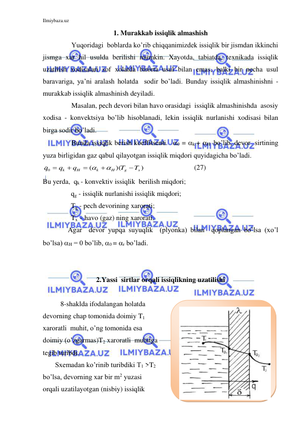 Ilmiybaza.uz 
 
1. Murakkab issiqlik almashish 
 
Yuqoridagi  boblarda ko’rib chiqqanimizdek issiqlik bir jismdan ikkinchi 
jismga xar hil usulda berilishi mumkin. Xayotda, tabiatda, texnikada issiqlik 
uzatilish xodisalari sof xolatda birorta usul bilan emas, balki bir necha usul 
baravariga, ya’ni aralash holatda  sodir bo’ladi. Bunday issiqlik almashinishni - 
murakkab issiqlik almashinish deyiladi. 
 
Masalan, pech devori bilan havo orasidagi  issiqlik almashinishda  asosiy 
xodisa - konvektsiya bo’lib hisoblanadi, lekin issiqlik nurlanishi xodisasi bilan 
birga sodir bo’ladi. 
 
Bunda issiqlik berish koeffitsenti   0 = k + H  bo’lib, devor  sirtining 
yuza birligidan gaz qabul qilayotgan issiqlik miqdori quyidagicha bo’ladi. 
)
)(
(
0
x
g
H
k
H
k
T
T
q
q
q







                            (27) 
Bu yerda,  qk - konvektiv issiqlik  berilish miqdori; 
                qg - issiqlik nurlanishi issiqlik miqdori; 
                Tg - pech devorining xarorati; 
                Tx  -  havo (gaz) ning xarorati. 
 
Agar  devor yupqa suyuqlik  (plyonka) bilan  qoplangan bo’lsa (xo’l 
bo’lsa) H = 0 bo’lib, 0 = r bo’ladi. 
 
 
2.Yassi  sirtlar orqali issiqlikning uzatilishi 
 
 
          8-shaklda ifodalangan holatda 
devorning chap tomonida doimiy T1  
xaroratli  muhit, o’ng tomonida esa 
doimiy (o’zgarmas)T2 xaroratli  muhitga 
tegib turibdi. 
       Sxemadan ko’rinib turibdiki T1 >T2  
bo’lsa, devorning xar bir m2 yuzasi 
orqali uzatilayotgan (nisbiy) issiqlik 
 
 
 
 
 
 
 
 
 
