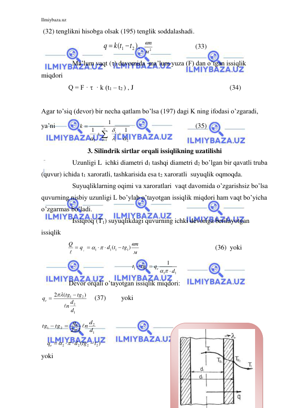 Ilmiybaza.uz 
 
 (32) tenglikni hisobga olsak (195) tenglik soddalashadi. 
)
(
2
1
t
k t
q


,  
м2
вт  
      (33) 
 
Ma’lum vaqt () davomida  ma’lum yuza (F) dan o’tgan issiqlik 
miqdori 
Q = F ·   · k (t1 – t2 ) , J                              
        (34) 
 
Agar to’siq (devor) bir necha qatlam bo’lsa (197) dagi K ning ifodasi o’zgaradi, 
ya’ni              
2
1
1
1
1
1









i
i
n
i
k
                                      (35)           
3. Silindrik sirtlar orqali issiqlikning uzatilishi 
  
Uzunligi L  ichki diametri d1 tashqi diametri d2 bo’lgan bir qavatli truba 
(quvur) ichida t1 xaroratli, tashkarisida esa t2 xaroratli  suyuqlik oqmoqda. 
 
Suyuqliklarning oqimi va xaroratlari  vaqt davomida o’zgarishsiz bo’lsa 
quvurning nisbiy uzunligi L bo’ylab o’tayotgan issiqlik miqdori ham vaqt bo’yicha 
o’zgarmas bo’ladi. 
 
Issiqroq (T1) suyuqlikdagi quvurning ichki devoriga berilayotgan 
issiqlik  
м
вт
tg
d t
q
Q
)
(
1
1
1
1









        
(36)  yoki       
1
1
1
1
1
d
q
tg
t
e



 
 
 
Devor orqali o’tayotgan issiqlik miqdori: 
1
2
2
1
)
(
2
d
d
n
tg
tg
qe




    (37)         yoki          
1
2
2
1
2
d
n d
q
tg
tg
e 



 
Quvurning tashqi devoridan tashqi m
   
)
(
2
2
2
2
t
d tg
qe




 
 
    (38) 
yoki 
 
 
 
 
 
 
 
