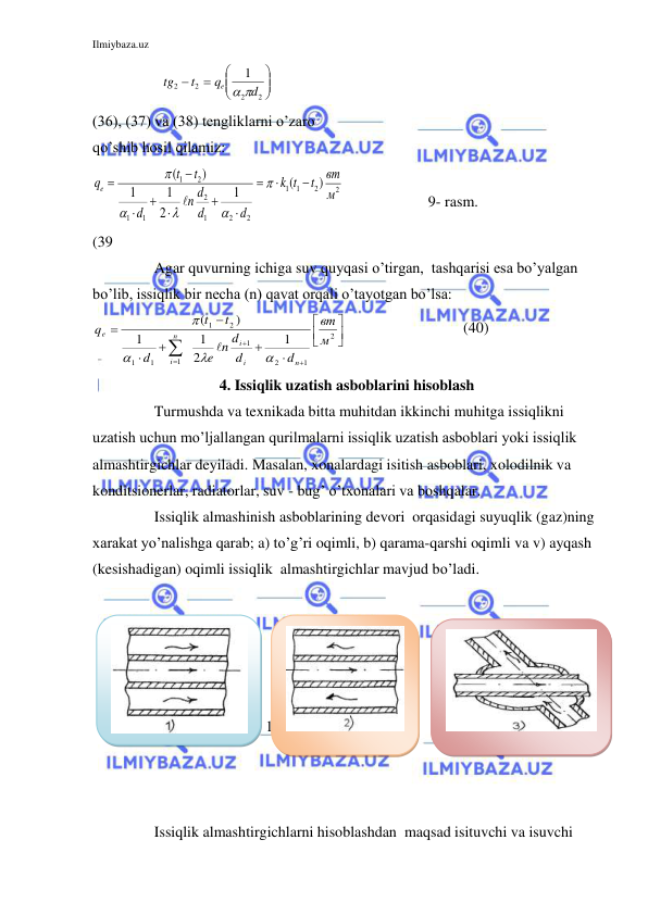 Ilmiybaza.uz 
 
               








2
2
2
2
1
d
q
t
tg
e
 
 
 
(36), (37) va (38) tengliklarni o’zaro 
qo’shib hosil qilamiz: 
2
2
1
1
2
2
1
2
1
1
2
1
)
(
1
2
1
1
)
(
м
вт
t
t
k
d
d
d
n
d
t
t
qe
















   
(39     
 
 
 
 
 
                  9- rasm. 
 
Agar quvurning ichiga suv quyqasi o’tirgan,  tashqarisi esa bo’yalgan 
bo’lib, issiqlik bir necha (n) qavat orqali o’tayotgan bo’lsa: 













2
1
2
1
1
1
1
2
1
1
2
1
1
)
(
м
вт
d
d
e n d
d
t
t
q
n
i
i
n
i
e





                               (40) 
4. Issiqlik uzatish asboblarini hisoblash 
 
Turmushda va texnikada bitta muhitdan ikkinchi muhitga issiqlikni 
uzatish uchun mo’ljallangan qurilmalarni issiqlik uzatish asboblari yoki issiqlik 
almashtirgichlar deyiladi. Masalan, xonalardagi isitish asboblari, xolodilnik va 
konditsionerlar, radiatorlar, suv - bug’ o’txonalari va boshqalar. 
 
Issiqlik almashinish asboblarining devori  orqasidagi suyuqlik (gaz)ning 
xarakat yo’nalishga qarab; a) to’g’ri oqimli, b) qarama-qarshi oqimli va v) ayqash 
(kesishadigan) oqimli issiqlik  almashtirgichlar mavjud bo’ladi. 
 
 
 
 
 
 
10-rasm. 
 
 
 
 
 
 
 
 
Issiqlik almashtirgichlarni hisoblashdan  maqsad isituvchi va isuvchi 
 
 
 
