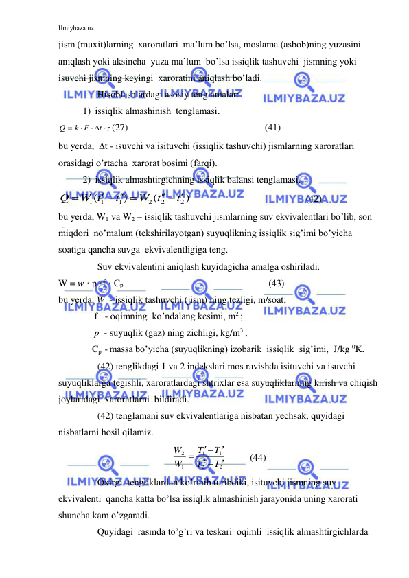 Ilmiybaza.uz 
 
jism (muxit)larning  xaroratlari  ma’lum bo’lsa, moslama (asbob)ning yuzasini  
aniqlash yoki aksincha  yuza ma’lum  bo’lsa issiqlik tashuvchi  jismning yoki  
isuvchi jismning keyingi  xaroratini aniqlash bo’ladi. 
 
Hisoblashlardagi asosiy tenglamalar: 
1) issiqlik almashinish  tenglamasi. 

 


t
k F
Q
(27)                                                         (41) 
bu yerda,  t - isuvchi va isituvchi (issiqlik tashuvchi) jismlarning xaroratlari  
orasidagi o’rtacha  xarorat bosimi (farqi). 
2) issiqlik almashtirgichning issiqlik balansi tenglamasi. 
)
(
)
(
2
2
2
1
1 1
t
W t
t
W t
Q
  
   

 
             (42) 
bu yerda, W1 va W2 – issiqlik tashuvchi jismlarning suv ekvivalentlari bo’lib, son 
miqdori  no’malum (tekshirilayotgan) suyuqlikning issiqlik sig’imi bo’yicha 
soatiga qancha suvga  ekvivalentligiga teng. 
 
Suv ekvivalentini aniqlash kuyidagicha amalga oshiriladi. 
W = w · p ·f · Cp                                                                                              (43) 
bu yerda, W  - issiqlik tashuvchi (jism) ning tezligi, m/soat; 
               f   - oqimning  ko’ndalang kesimi, m2 ; 
               p  - suyuqlik (gaz) ning zichligi, kg/m3 ; 
              Cp  - massa bo’yicha (suyuqlikning) izobarik  issiqlik  sig’imi,  J/kg 0K. 
  
(42) tenglikdagi 1 va 2 indekslari mos ravishda isituvchi va isuvchi 
suyuqliklarga tegishli, xaroratlardagi shtrixlar esa suyuqliklarning kirish va chiqish 
joylaridagi  xaroratlarni  bildiradi. 
 
(42) tenglamani suv ekvivalentlariga nisbatan yechsak, quyidagi 
nisbatlarni hosil qilamiz. 
2
2
1
1
1
2
T
T
T
T
W
W






          (44) 
 
Oxirgi  tengliklardan ko’rinib turibdiki, isituvchi jismning suv 
ekvivalenti  qancha katta bo’lsa issiqlik almashinish jarayonida uning xarorati 
shuncha kam o’zgaradi. 
 
Quyidagi  rasmda to’g’ri va teskari  oqimli  issiqlik almashtirgichlarda 
