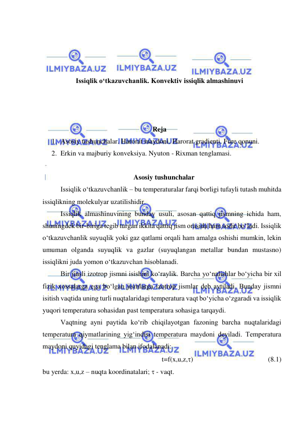  
 
 
 
 
 
Issiqlik o‘tkazuvchanlik. Konvektiv issiqlik almashinuvi 
 
 
 
Reja  
1. Asosiy tushunchalar. Harorat maydoni. Harorat gradienti. Fure qonuni.  
2. Erkin va majburiy konveksiya. Nyuton - Rixman tenglamasi. 
 
Asosiy tushunchalar 
Issiqlik o‘tkazuvchanlik – bu temperaturalar farqi borligi tufayli tutash muhitda 
issiqlikning molekulyar uzatilishidir. 
Issiqlik almashinuvining bunday usuli, asosan qattiq jismning ichida ham, 
shuningdek bir-biriga tegib turgan ikkita qattiq jism orasida ham sodir bo‘ladi. Issiqlik 
o‘tkazuvchanlik suyuqlik yoki gaz qatlami orqali ham amalga oshishi mumkin, lekin 
umuman olganda suyuqlik va gazlar (suyuqlangan metallar bundan mustasno) 
issiqlikni juda yomon o‘tkazuvchan hisoblanadi.  
Bir jinsli izotrop jismni isishini ko‘raylik. Barcha yo‘nalishlar bo‘yicha bir xil 
fizik xossalarga ega bo‘lgan jismlarga izotrop jismlar deb aytiladi. Bunday jismni 
isitish vaqtida uning turli nuqtalaridagi temperatura vaqt bo‘yicha o‘zgaradi va issiqlik 
yuqori temperatura sohasidan past temperatura sohasiga tarqaydi. 
Vaqtning ayni paytida ko‘rib chiqilayotgan fazoning barcha nuqtalaridagi 
temperatura qiymatlarining yig‘indisi temperatura maydoni deyiladi. Temperatura 
maydoni quyidagi tenglama bilan ifodalanadi: 
t=f(x,u,z,)      
 
 
 
(8.1) 
bu yerda: x,u,z – nuqta koordinatalari;  - vaqt. 
