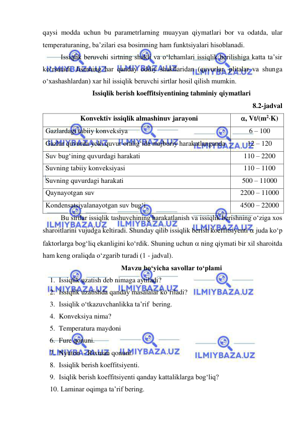  
 
qaysi modda uchun bu parametrlarning muayyan qiymatlari bor va odatda, ular 
temperaturaning, ba’zilari esa bosimning ham funktsiyalari hisoblanadi.  
Issiqlik beruvchi sirtning shakli va o‘lchamlari issiqlik berilishiga katta ta’sir 
ko‘rsatadi. Jismning har qanday oddiy shakllaridan (quvurlar, plitalar va shunga 
o‘xashashlardan) xar hil issiqlik beruvchi sirtlar hosil qilish mumkin. 
Issiqlik berish koeffitsiyentining tahminiy qiymatlari 
 
 
 
 
 
 
8.2-jadval 
Konvektiv issiqlik almashinuv jarayoni 
, Vt/(m2K) 
Gazlardagi tabiiy konveksiya  
6 – 100  
Gazlar quvurda yoki quvur oralig‘ida majburiy harakatlanganda 
12 – 120  
Suv bug‘ining quvurdagi harakati 
110 – 2200  
Suvning tabiiy konveksiyasi 
110 – 1100  
Suvning quvurdagi harakati 
500 – 11000  
Qaynayotgan suv 
2200 – 11000  
Kondensatsiyalanayotgan suv bug‘i 
4500 – 22000  
Bu sirtlar issiqlik tashuvchining harakatlanish va issiqlik berishning o‘ziga xos 
sharoitlarini vujudga keltiradi. Shunday qilib issiqlik berish koeffitsiyenti  juda ko‘p 
faktorlarga bog‘liq ekanligini ko‘rdik. Shuning uchun  ning qiymati bir xil sharoitda 
ham keng oraliqda o‘zgarib turadi (1 - jadval). 
Mavzu bo‘yicha savollar to‘plami 
1. Issiqlik uzatish deb nimaga aytiladi? 
2. Issiqlik uzatishda qanday masalalar ko‘riladi? 
3. Issiqlik o‘tkazuvchanlikka ta’rif  bering. 
4. Konveksiya nima? 
5. Temperatura maydoni 
6. Fure qonuni. 
7. Nyuton  - Rixman qonuni. 
8. Issiqlik berish koeffitsiyenti. 
9. Isiqlik berish koeffitsiyenti qanday kattaliklarga bog‘liq? 
10.  Laminar oqimga ta’rif bering.  
