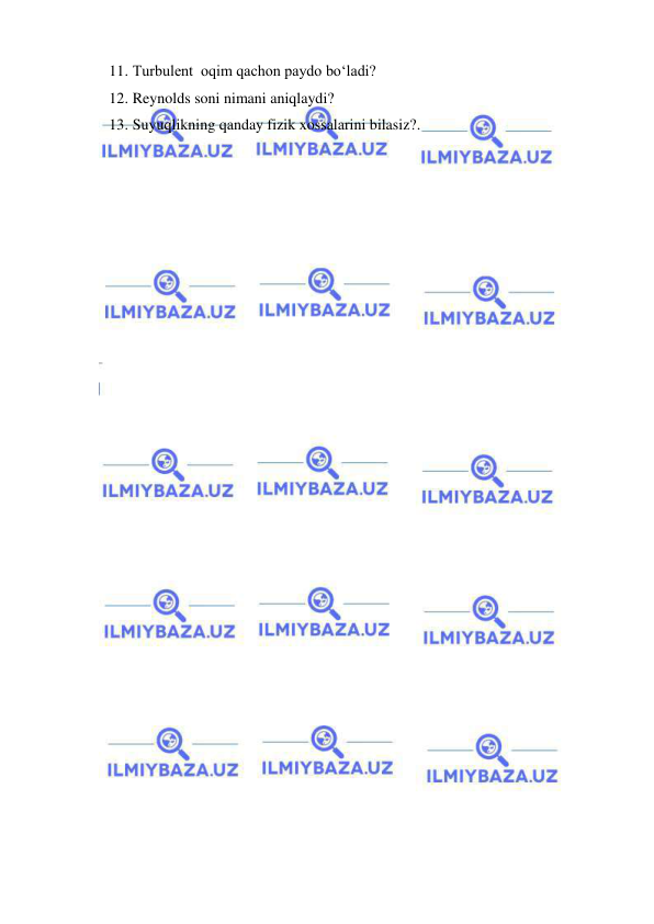  
 
11.  Turbulent  oqim qachon paydo bo‘ladi? 
12.  Reynolds soni nimani aniqlaydi? 
13.  Suyuqlikning qanday fizik xossalarini bilasiz?. 
 
