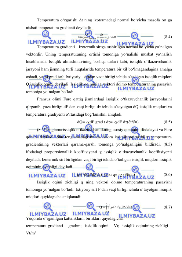  
 
Temperatura o‘zgarishi t ning izotermadagi normal bo‘yicha masofa n ga 
nisbati temperatura gradienti deyiladi: 
gradt
n
t
n
t
n


 


 
0
]
lim[
  
 
 
 
(8.4) 
Temperatura gradienti – izotermik sirtga tushirilgan normal bo‘yicha yo‘nalgan 
vektordir. Uning temperaturaning ortishi tomoniga yo‘nalishi musbat yo‘nalish 
hisoblanadi. Issiqlik almashinuvining boshqa turlari kabi, issiqlik o‘tkazuvchanlik 
jarayoni ham jismning turli nuqtalarida temperatura bir xil bo‘lmagandagina amalga 
oshadi, ya’ni grad t0. Ixtiyoriy   sirtdan vaqt birligi ichida o‘tadigan issiqlik miqdori 
Q issiqlik oqimi deyiladi. Issiqlik oqimining vektori doimo temperaturaning pasayish 
tomoniga yo‘nalgan bo‘ladi.  
Fransuz olimi Fure qattiq jismlardagi issiqlik o‘tkazuvchanlik jarayonlarini 
o‘rganib, yuza birligi dF dan vaqt birligi d ichida o‘tayotgan dQ issiqlik miqdori va 
temperatura gradiyenti o‘rtasidagi bog‘lanishni aniqladi.  
dQ= -dF grad t d= -dF d(t/n)  
 
(8.5) 
(8.5) tenglama issiqlik o‘tkazuvchanlikning asosiy qonunini ifodalaydi va Fure 
qonuni deyiladi. Shu tenglamadagi minus ishora issiqlik oqimi bilan temperatura 
gradientining vektorlari qarama-qarshi tomonga yo‘nalganligini bildiradi. (8.5) 
ifodadagi proportsionallik koeffitsiyenti  issiqlik o‘tkazuvchanlik koeffitsiyenti 
deyiladi. Izotermik sirt birligidan vaqt birligi ichida o‘tadigan issiqlik miqdori issiqlik 
oqimining zichligi deyiladi.  
q= -dQ/(dFd)  yoki q= - (t/n) 
 
 
(8.6) 
Issiqlik oqimi zichligi q ning vektori doimo temperaturaning pasayishi 
tomoniga yo‘nalgan bo‘ladi. Ixtiyoriy sirt F dan vaqt birligi ichida o‘tayotgan issiqlik 
miqdori quyidagicha aniqlanadi: 
 )
/
(
Q
0
n
t
d
dF
F


 



. 
 
 
(8.7) 
Yuqorida o‘rganilgan kattaliklarni birliklari quyidagicha:  
temperatura gradienti – grad/m;  issiqlik oqimi – Vt;  issiqlik oqimining zichligi – 
Vt/m2 
