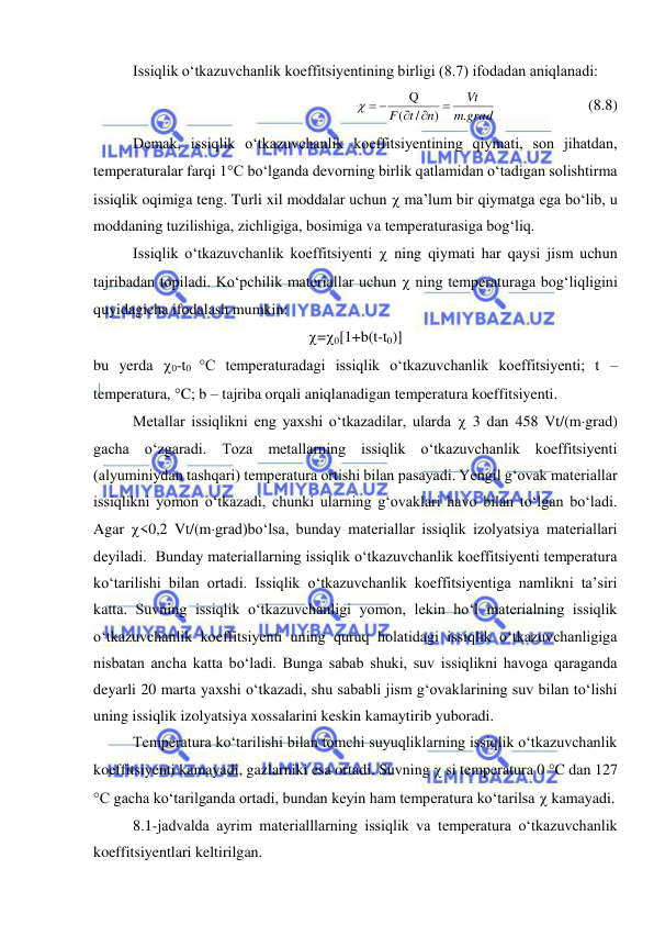  
 
Issiqlik o‘tkazuvchanlik koeffitsiyentining birligi (8.7) ifodadan aniqlanadi: 
grad
m
Vt
n
t
F
.
)
/
(
Q



  
  
 
(8.8) 
Demak, issiqlik o‘tkazuvchanlik koeffitsiyentining qiymati, son jihatdan, 
temperaturalar farqi 1C bo‘lganda devorning birlik qatlamidan o‘tadigan solishtirma 
issiqlik oqimiga teng. Turli xil moddalar uchun  ma’lum bir qiymatga ega bo‘lib, u 
moddaning tuzilishiga, zichligiga, bosimiga va temperaturasiga bog‘liq. 
Issiqlik o‘tkazuvchanlik koeffitsiyenti  ning qiymati har qaysi jism uchun 
tajribadan topiladi. Ko‘pchilik materiallar uchun  ning temperaturaga bog‘liqligini 
quyidagicha ifodalash mumkin: 
=0[1+b(t-t0)] 
bu yerda 0-t0 C temperaturadagi issiqlik o‘tkazuvchanlik koeffitsiyenti; t – 
temperatura, C; b – tajriba orqali aniqlanadigan temperatura koeffitsiyenti. 
Metallar issiqlikni eng yaxshi o‘tkazadilar, ularda  3 dan 458 Vt/(mgrad) 
gacha o‘zgaradi. Toza metallarning issiqlik o‘tkazuvchanlik koeffitsiyenti 
(alyuminiydan tashqari) temperatura ortishi bilan pasayadi. Yengil g‘ovak materiallar 
issiqlikni yomon o‘tkazadi, chunki ularning g‘ovaklari havo bilan to‘lgan bo‘ladi. 
Agar <0,2 Vt/(mgrad)bo‘lsa, bunday materiallar issiqlik izolyatsiya materiallari 
deyiladi.  Bunday materiallarning issiqlik o‘tkazuvchanlik koeffitsiyenti temperatura 
ko‘tarilishi bilan ortadi. Issiqlik o‘tkazuvchanlik koeffitsiyentiga namlikni ta’siri 
katta. Suvning issiqlik o‘tkazuvchanligi yomon, lekin ho‘l materialning issiqlik 
o‘tkazuvchanlik koeffitsiyenti uning quruq holatidagi issiqlik o‘tkazuvchanligiga 
nisbatan ancha katta bo‘ladi. Bunga sabab shuki, suv issiqlikni havoga qaraganda 
deyarli 20 marta yaxshi o‘tkazadi, shu sababli jism g‘ovaklarining suv bilan to‘lishi 
uning issiqlik izolyatsiya xossalarini keskin kamaytirib yuboradi.  
Temperatura ko‘tarilishi bilan tomchi suyuqliklarning issiqlik o‘tkazuvchanlik 
koeffitsiyenti kamayadi, gazlarniki esa ortadi. Suvning  si temperatura 0 C dan 127 
C gacha ko‘tarilganda ortadi, bundan keyin ham temperatura ko‘tarilsa  kamayadi. 
8.1-jadvalda ayrim materialllarning issiqlik va temperatura o‘tkazuvchanlik 
koeffitsiyentlari keltirilgan. 
