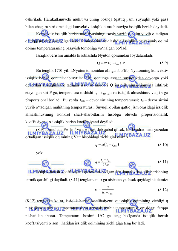  
 
oshiriladi. Harakatlanuvchi muhit va uning boshqa (qattiq jism, suyuqlik yoki gaz) 
bilan chegara sirti orasidagi konvektiv issiqlik almashinuviga issiqlik berish deyiladi. 
Konvektiv issiqlik berish nazariyasining asosiy vazifasi oqim yuvib o‘tadigan 
qattiq jism orqali o‘tadigan issiqlik miqdorini aniqlashdir. Issiqlikning yakuniy oqimi 
doimo temperaturaning pasayish tomoniga yo‘nalgan bo‘ladi. 
Issiqlik berishni amalda hisoblashda Nyuton qonunidan foydalaniladi. 





)
(
Q
дев
c
t
F t
  
 
 
(8.9) 
Bu tenglik 1701 yili I.Nyuton tomonidan olingan bo‘lib, Nyutonning konvektiv 
issiqlik berish qonuni deb aytiladi. Bu qonunga asosan suyuqlikdan devorga yoki 
devordan suyuqlikka o‘tadigan issiqlik miqdori Q issiqlik almashinuvida ishtirok 
etayotgan sirt F ga, temperatura tushishi tc – tdev ga va issiqlik almashinuv vaqti  ga 
proportsional bo‘ladi. Bu yerda  tdev – devor sirtining temperaturasi;  tc – devor sirtini 
yuvib o‘tadigan muhitning temperaturasi. Suyuqlik bilan qattiq jism orasidagi issiqlik 
almashinuvining konkret shart-sharoitlarini hisobga oluvchi proportsionallik 
koeffitsiyenti  issiqlik berish koeffitsiyenti deyiladi. 
(8.9) formulada F= 1m2 va  =1 sek deb qabul qilsak, bir kvadrat metr yuzadan 
o‘tadigan issiqlik oqimining Vatt hisobidagi zichligini olamiz: 

dev 
c
t
t
q


 
 
 
 
(8.10) 
yoki 
/
1
dev
c
t
t
q


  
 
 
 
(8.11) 
Issiqlik berish koeffitsiyentiga teskari bo‘lgan 1/ kattalik issiqlik berishning 
termik qarshiligi deyiladi. (8.11) tenglamani  ga nisbatan yechsak quyidagini olamiz: 
tdev
tc
q

 
  
 
 
 
(8.12) 
(8.12) tenglikka ko‘ra, issiqlik berish koeffitsiyenti  issiqlik oqimining zichligi q 
ning jism sirtining temperaturasi va tevarak muhit temperaturasi orasidagi farqqa 
nisbatidan iborat. Temperatura bosimi 1C ga teng bo‘lganda issiqlik berish 
koeffitsiyenti  son jihatidan issiqlik oqimining zichligiga teng bo‘ladi. 
