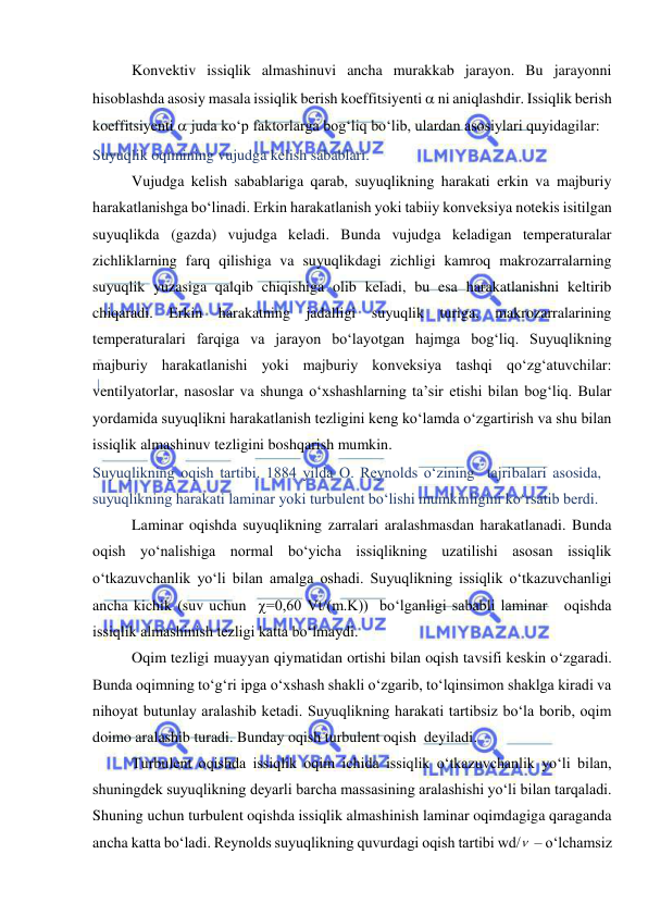  
 
Konvektiv issiqlik almashinuvi ancha murakkab jarayon. Bu jarayonni 
hisoblashda asosiy masala issiqlik berish koeffitsiyenti  ni aniqlashdir. Issiqlik berish 
koeffitsiyenti  juda ko‘p faktorlarga bog‘liq bo‘lib, ulardan asosiylari quyidagilar: 
Suyuqlik oqimining vujudga kelish sabablari. 
Vujudga kelish sabablariga qarab, suyuqlikning harakati erkin va majburiy 
harakatlanishga bo‘linadi. Erkin harakatlanish yoki tabiiy konveksiya notekis isitilgan 
suyuqlikda (gazda) vujudga keladi. Bunda vujudga keladigan temperaturalar 
zichliklarning farq qilishiga va suyuqlikdagi zichligi kamroq makrozarralarning 
suyuqlik yuzasiga qalqib chiqishiga olib keladi, bu esa harakatlanishni keltirib 
chiqaradi. Erkin harakatning jadalligi suyuqlik turiga, makrozarralarining 
temperaturalari farqiga va jarayon bo‘layotgan hajmga bog‘liq. Suyuqlikning 
majburiy harakatlanishi yoki majburiy konveksiya tashqi qo‘zg‘atuvchilar: 
ventilyatorlar, nasoslar va shunga o‘xshashlarning ta’sir etishi bilan bog‘liq. Bular 
yordamida suyuqlikni harakatlanish tezligini keng ko‘lamda o‘zgartirish va shu bilan 
issiqlik almashinuv tezligini boshqarish mumkin. 
Suyuqlikning oqish tartibi. 1884 yilda O. Reynolds o‘zining  tajribalari asosida, 
suyuqlikning harakati laminar yoki turbulent bo‘lishi mumkinligini ko‘rsatib berdi. 
Laminar oqishda suyuqlikning zarralari aralashmasdan harakatlanadi. Bunda 
oqish yo‘nalishiga normal bo‘yicha issiqlikning uzatilishi asosan issiqlik 
o‘tkazuvchanlik yo‘li bilan amalga oshadi. Suyuqlikning issiqlik o‘tkazuvchanligi 
ancha kichik (suv uchun  =0,60 Vt/(m.K))  bo‘lganligi sababli laminar   oqishda 
issiqlik almashinish tezligi katta bo‘lmaydi. 
Oqim tezligi muayyan qiymatidan ortishi bilan oqish tavsifi keskin o‘zgaradi. 
Bunda oqimning to‘g‘ri ipga o‘xshash shakli o‘zgarib, to‘lqinsimon shaklga kiradi va 
nihoyat butunlay aralashib ketadi. Suyuqlikning harakati tartibsiz bo‘la borib, oqim 
doimo aralashib turadi. Bunday oqish turbulent oqish  deyiladi. 
Turbulent oqishda issiqlik oqim ichida issiqlik o‘tkazuvchanlik yo‘li bilan, 
shuningdek suyuqlikning deyarli barcha massasining aralashishi yo‘li bilan tarqaladi. 
Shuning uchun turbulent oqishda issiqlik almashinish laminar oqimdagiga qaraganda 
ancha katta bo‘ladi. Reynolds suyuqlikning quvurdagi oqish tartibi wd/  – o‘lchamsiz  
