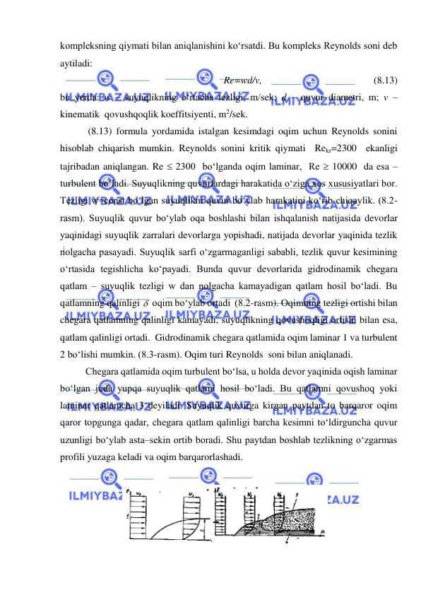  
 
kompleksning qiymati bilan aniqlanishini ko‘rsatdi. Bu kompleks Reynolds soni deb 
aytiladi: 
Re=wd/v, 
 
 
 
 
(8.13) 
bu yerda: w – suyuqlikning o‘rtacha tezligi, m/sek; d – quvur diametri, m; v – 
kinematik  qovushqoqlik koeffitsiyenti, m2/sek. 
 (8.13) formula yordamida istalgan kesimdagi oqim uchun Reynolds sonini 
hisoblab chiqarish mumkin. Reynolds sonini kritik qiymati  Rekr=2300  ekanligi 
tajribadan aniqlangan. Re  2300  bo‘lganda oqim laminar,  Re  10000  da esa – 
turbulent bo‘ladi. Suyuqlikning quvurlardagi harakatida o‘ziga xos xususiyatlari bor. 
Tezligi w=const bo‘lgan suyuqlikni quvur bo‘ylab harakatini ko‘rib chiqaylik. (8.2-
rasm). Suyuqlik quvur bo‘ylab oqa boshlashi bilan ishqalanish natijasida devorlar 
yaqinidagi suyuqlik zarralari devorlarga yopishadi, natijada devorlar yaqinida tezlik 
nolgacha pasayadi. Suyuqlik sarfi o‘zgarmaganligi sababli, tezlik quvur kesimining 
o‘rtasida tegishlicha ko‘payadi. Bunda quvur devorlarida gidrodinamik chegara 
qatlam – suyuqlik tezligi w dan nolgacha kamayadigan qatlam hosil bo‘ladi. Bu 
qatlamning qalinligi   oqim bo‘ylab ortadi  (8.2-rasm). Oqimning tezligi ortishi bilan 
chegara qatlamning qalinligi kamayadi, suyuqlikning qovushoqligi ortishi bilan esa, 
qatlam qalinligi ortadi.  Gidrodinamik chegara qatlamida oqim laminar 1 va turbulent 
2 bo‘lishi mumkin. (8.3-rasm). Oqim turi Reynolds  soni bilan aniqlanadi. 
Chegara qatlamida oqim turbulent bo‘lsa, u holda devor yaqinida oqish laminar 
bo‘lgan juda yupqa suyuqlik qatlami hosil bo‘ladi. Bu qatlamni qovushoq yoki 
laminar qatlamcha 3 deyiladi. Suyuqlik quvurga kirgan paytdan to barqaror oqim 
qaror topgunga qadar, chegara qatlam qalinligi barcha kesimni to‘ldirguncha quvur 
uzunligi bo‘ylab asta–sekin ortib boradi. Shu paytdan boshlab tezlikning o‘zgarmas 
profili yuzaga keladi va oqim barqarorlashadi.  
 
 
