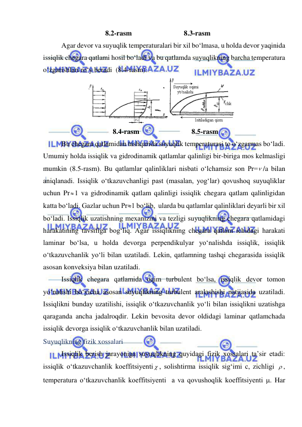  
 
8.2-rasm 
8.3-rasm 
Agar devor va suyuqlik temperaturalari bir xil bo‘lmasa, u holda devor yaqinida 
issiqlik chegara qatlami hosil bo‘ladi va bu qatlamda suyuqlikning barcha temperatura 
o‘zgarishlari ro‘y beradi  (8.4-rasm). 
д
 
8.4-rasm 
8.5-rasm 
Bu chegara qatlamidan tashqarida suyuqlik temperaturasi to o‘zgarmas bo‘ladi. 
Umumiy holda issiqlik va gidrodinamik qatlamlar qalinligi bir-biriga mos kelmasligi 
mumkin (8.5-rasm). Bu qatlamlar qalinliklari nisbati o‘lchamsiz son Pr= /a bilan 
aniqlanadi. Issiqlik o‘tkazuvchanligi past (masalan, yog‘lar) qovushoq suyuqliklar 
uchun Pr1 va gidrodinamik qatlam qalinligi issiqlik chegara qatlam qalinligidan 
katta bo‘ladi. Gazlar uchun Pr1 bo‘lib,  ularda bu qatlamlar qalinliklari deyarli bir xil 
bo‘ladi. Issiqlik uzatishning mexanizmi va tezligi suyuqlikning chegara qatlamidagi 
harakatining tavsifiga bog‘liq. Agar issiqlikning chegara qatlam ichidagi harakati 
laminar bo‘lsa, u holda devorga perpendikulyar yo‘nalishda issiqlik, issiqlik 
o‘tkazuvchanlik yo‘li bilan uzatiladi. Lekin, qatlamning tashqi chegarasida issiqlik 
asosan konveksiya bilan uzatiladi. 
Issiqlik chegara qatlamida oqim turbulent bo‘lsa, issiqlik devor tomon 
yo‘nalishi bo‘yicha asosan suyuqlikning turbulent aralashishi natijasida uzatiladi. 
Issiqlikni bunday uzatilishi, issiqlik o‘tkazuvchanlik yo‘li bilan issiqlikni uzatishga 
qaraganda ancha jadalroqdir. Lekin bevosita devor oldidagi laminar qatlamchada 
issiqlik devorga issiqlik o‘tkazuvchanlik bilan uzatiladi. 
Suyuqlikning fizik xossalari 
Issiqlik berish jarayoniga suyuqlikning quyidagi fizik xossalari ta’sir etadi: 
issiqlik o‘tkazuvchanlik koeffitsiyenti  , solishtirma issiqlik sig‘imi c, zichligi  , 
temperatura o‘tkazuvchanlik koeffitsiyenti  a va qovushoqlik koeffitsiyenti . Har 
