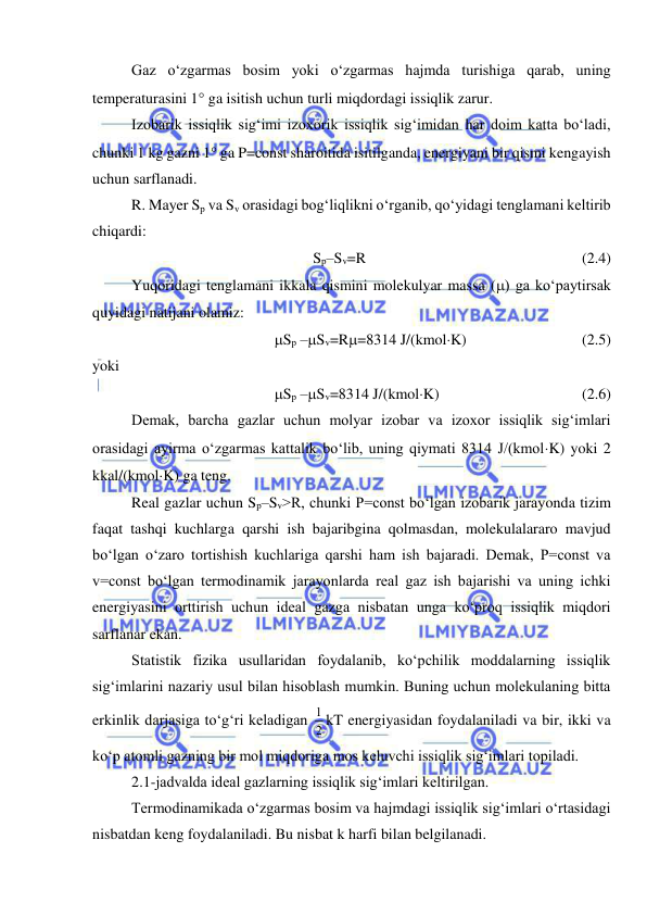  
 
Gaz o‘zgarmas bosim yoki o‘zgarmas hajmda turishiga qarab, uning 
temperaturasini 1 ga isitish uchun turli miqdordagi issiqlik zarur.  
Izobarik issiqlik sig‘imi izoxorik issiqlik sig‘imidan har doim katta bo‘ladi, 
chunki 1 kg gazni 1 ga P=const sharoitida isitilganda, energiyani bir qismi kengayish 
uchun sarflanadi.  
R. Mayer Sp va Sv orasidagi bog‘liqlikni o‘rganib, qo‘yidagi tenglamani keltirib 
chiqardi: 
Sp–Sv=R  
 
 
 
 
 
(2.4) 
Yuqoridagi tenglamani ikkala qismini molekulyar massa () ga ko‘paytirsak 
quyidagi natijani olamiz:  
Sp –Sv=R=8314 J/(kmolK)  
 
 
(2.5) 
yoki 
Sp –Sv=8314 J/(kmolK) 
 
 
 
(2.6) 
Demak, barcha gazlar uchun molyar izobar va izoxor issiqlik sig‘imlari 
orasidagi ayirma o‘zgarmas kattalik bo‘lib, uning qiymati 8314 J/(kmolK) yoki 2 
kkal/(kmolK) ga teng. 
Real gazlar uchun Sp–Sv>R, chunki P=const bo‘lgan izobarik jarayonda tizim 
faqat tashqi kuchlarga qarshi ish bajaribgina qolmasdan, molekulalararo mavjud 
bo‘lgan o‘zaro tortishish kuchlariga qarshi ham ish bajaradi. Demak, P=const va 
v=const bo‘lgan termodinamik jarayonlarda real gaz ish bajarishi va uning ichki 
energiyasini orttirish uchun ideal gazga nisbatan unga ko‘proq issiqlik miqdori 
sarflanar ekan.  
Statistik fizika usullaridan foydalanib, ko‘pchilik moddalarning issiqlik 
sig‘imlarini nazariy usul bilan hisoblash mumkin. Buning uchun molekulaning bitta 
erkinlik darjasiga to‘g‘ri keladigan 2
1 kT energiyasidan foydalaniladi va bir, ikki va 
ko‘p atomli gazning bir mol miqdoriga mos keluvchi issiqlik sig‘imlari topiladi.  
2.1-jadvalda ideal gazlarning issiqlik sig‘imlari keltirilgan. 
Termodinamikada o‘zgarmas bosim va hajmdagi issiqlik sig‘imlari o‘rtasidagi 
nisbatdan keng foydalaniladi. Bu nisbat k harfi bilan belgilanadi. 
