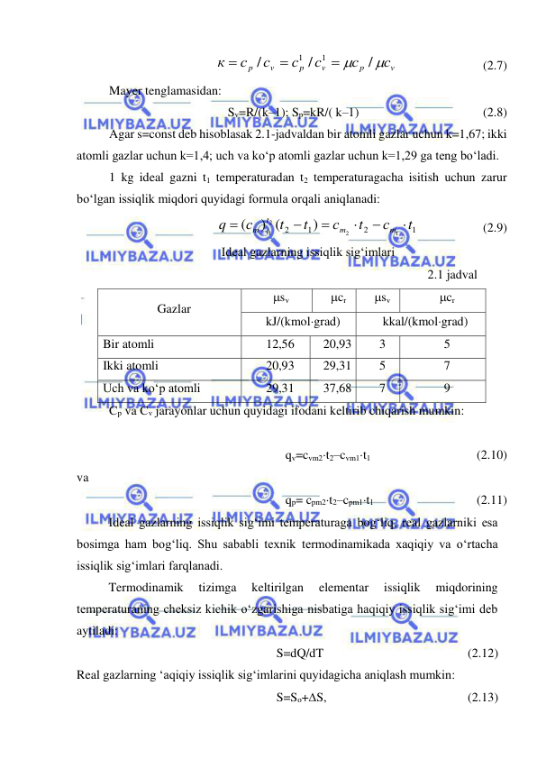  
 
        
/
/
/
1
1
v
p
v
p
v
p
с
с
с
с
с
с
к

 


(2.7) 
Mayer tenglamasidan: 
Sv=R/(k–1); Sp=kR/( k–1) 
 
 
 
(2.8) 
Agar s=const deb hisoblasak 2.1-jadvaldan bir atomli gazlar uchun k=1,67; ikki 
atomli gazlar uchun k=1,4; uch va ko‘p atomli gazlar uchun k=1,29 ga teng bo‘ladi. 
1 kg ideal gazni t1 temperaturadan t2 temperaturagacha isitish uchun zarur 
bo‘lgan issiqlik miqdori quyidagi formula orqali aniqlanadi: 
  
    
)
) (
(
1
2
1
2
1
2
2
1
t
с
t
с
t
t
с
q
m
m
t
m t






(2.9) 
Ideal gazlarning issiqlik sig‘imlari 
2.1 jadval 
 
Gazlar 
sv 
cr 
sv 
cr 
kJ/(kmolgrad) 
kkal/(kmolgrad) 
Bir atomli 
12,56 
20,93 
3 
5 
Ikki atomli 
20,93 
29,31 
5 
7 
Uch va ko‘p atomli 
29,31 
37,68 
7 
9 
Cp va Cv jarayonlar uchun quyidagi ifodani keltirib chiqarish mumkin: 
 
qv=cvm2t2–cvm1t1  
 
 
(2.10) 
va 
qp= cpm2t2–cpm1t1  
 
 
(2.11) 
 
Ideal gazlarning issiqlik sig‘imi temperaturaga bog‘liq, real gazlarniki esa 
bosimga ham bog‘liq. Shu sababli texnik termodinamikada xaqiqiy va o‘rtacha 
issiqlik sig‘imlari farqlanadi. 
 
Termodinamik 
tizimga 
keltirilgan 
elementar 
issiqlik 
miqdorining 
temperaturaning cheksiz kichik o‘zgarishiga nisbatiga haqiqiy issiqlik sig‘imi deb 
aytiladi: 
S=dQ/dT 
 
 
 
 
(2.12) 
Real gazlarning ‘aqiqiy issiqlik sig‘imlarini quyidagicha aniqlash mumkin: 
S=So+S, 
 
 
 
 
(2.13) 
