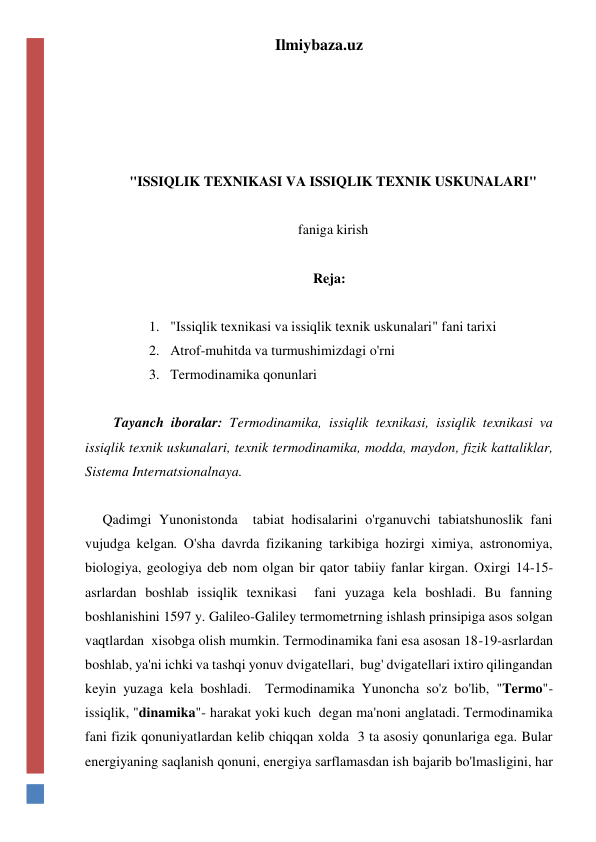 Ilmiybaza.uz 
 
 
 
 
"ISSIQLIK TEXNIKASI VA ISSIQLIK TEXNIK USKUNALARI" 
 
faniga kirish 
 
      Reja: 
 
1. "Issiqlik texnikasi va issiqlik texnik uskunalari" fani tarixi 
2. Atrof-muhitda va turmushimizdagi o'rni 
3. Termodinamika qonunlari 
 
Tayanch iboralar: Termodinamika, issiqlik texnikasi, issiqlik texnikasi va 
issiqlik texnik uskunalari, texnik termodinamika, modda, maydon, fizik kattaliklar, 
Sistema Internatsionalnaya.  
 
     Qadimgi Yunonistonda  tabiat hodisalarini o'rganuvchi tabiatshunoslik fani 
vujudga kelgan. O'sha davrda fizikaning tarkibiga hozirgi ximiya, astronomiya, 
biologiya, geologiya deb nom olgan bir qator tabiiy fanlar kirgan. Oxirgi 14-15-
asrlardan boshlab issiqlik texnikasi  fani yuzaga kela boshladi. Bu fanning 
boshlanishini 1597 y. Galileo-Galiley termometrning ishlash prinsipiga asos solgan 
vaqtlardan  xisobga olish mumkin. Termodinamika fani esa asosan 18-19-asrlardan 
boshlab, ya'ni ichki va tashqi yonuv dvigatellari,  bug' dvigatellari ixtiro qilingandan 
keyin yuzaga kela boshladi.  Termodinamika Yunoncha so'z bo'lib, "Termo"- 
issiqlik, "dinamika"- harakat yoki kuch  degan ma'noni anglatadi. Termodinamika 
fani fizik qonuniyatlardan kelib chiqqan xolda  3 ta asosiy qonunlariga ega. Bular 
energiyaning saqlanish qonuni, energiya sarflamasdan ish bajarib bo'lmasligini, har 
