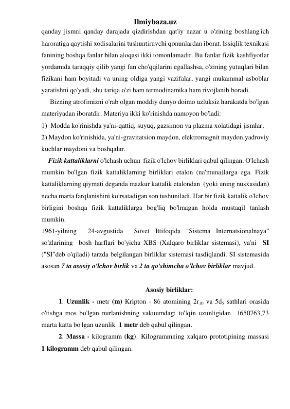 Ilmiybaza.uz 
qanday jismni qanday darajada qizdirishdan qat'iy nazar u o'zining boshlang'ich 
haroratiga qaytishi xodisalarini tushuntiruvchi qonunlardan iborat. Issiqlik texnikasi  
fanining boshqa fanlar bilan aloqasi ikki tomonlamadir. Bu fanlar fizik kashfiyotlar 
yordamida taraqqiy qilib yangi fan cho'qqilarini egallashsa, o'zining yutuqlari bilan 
fizikani ham boyitadi va uning oldiga yangi vazifalar, yangi mukammal asboblar 
yaratishni qo'yadi, shu tariqa o'zi ham termodinamika ham rivojlanib boradi.   
     Bizning atrofimizni o'rab olgan moddiy dunyo doimo uzluksiz harakatda bo'lgan 
materiyadan iboratdir. Materiya ikki ko'rinishda namoyon bo'ladi: 
1)  Modda ko'rinishda ya'ni-qattiq, suyuq, gazsimon va plazma xolatidagi jismlar;  
2) Maydon ko'rinishida, ya'ni-gravitatsion maydon, elektromagnit maydon,yadroviy 
kuchlar maydoni va boshqalar. 
    Fizik kattaliklarni o'lchash uchun  fizik o'lchov birliklari qabul qilingan. O'lchash 
mumkin bo'lgan fizik kattaliklarning birliklari etalon (na'muna)larga ega. Fizik 
kattaliklarning qiymati deganda mazkur kattalik etalondan  (yoki uning nusxasidan) 
necha marta farqlanishini ko'rsatadigan son tushuniladi. Har bir fizik kattalik o'lchov 
birligini boshqa fizik kattaliklarga bog'liq bo'lmagan holda mustaqil tanlash 
mumkin.  
1961-yilning  24-avgustida  Sovet Ittifoqida "Sistema Internatsionalnaya" 
so'zlarining  bosh harflari bo'yicha XBS (Xalqaro birliklar sistemasi), ya'ni  SI 
("SI"deb o'qiladi) tarzda belgilangan birliklar sistemasi tasdiqlandi. SI sistemasida 
asosan 7 ta asosiy o'lchov birlik va 2 ta qo'shimcha o'lchov birliklar mavjud.  
                               
                                                     Asosiy birliklar: 
 1. Uzunlik - metr (m) Kripton - 86 atomining 2r10 va 5d5 sathlari orasida 
o'tishga mos bo'lgan nurlanishning vakuumdagi to'lqin uzunligidan  1650763,73 
marta katta bo'lgan uzunlik  1 metr deb qabul qilingan. 
 2. Massa - kilogramm (kg)  Kilogrammning xalqaro prototipining massasi             
1 kilogramm deb qabul qilingan. 
