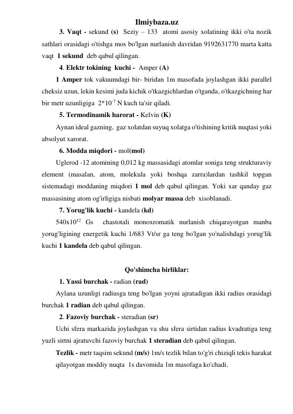 Ilmiybaza.uz 
 3. Vaqt - sekund (s)  Seziy – 133  atomi asosiy xolatining ikki o'ta nozik 
sathlari orasidagi o'tishga mos bo'lgan nurlanish davridan 9192631770 marta katta 
vaqt  1 sekund  deb qabul qilingan. 
 4. Elektr tokining  kuchi -  Amper (A) 
1 Amper tok vakuumdagi bir- biridan 1m masofada joylashgan ikki parallel 
cheksiz uzun, lekin kesimi juda kichik o'tkazgichlardan o'tganda, o'tkazgichning har 
bir metr uzunligiga  2*10-7 N kuch ta'sir qiladi. 
  5. Termodinamik harorat - Kelvin (K) 
Aynan ideal gazning,  gaz xolatdan suyuq xolatga o'tishining kritik nuqtasi yoki 
absolyut xarorat. 
  6. Modda miqdori - mol(mol) 
Uglerod -12 atomining 0,012 kg massasidagi atomlar soniga teng strukturaviy 
element (masalan, atom, molekula yoki boshqa zarra)lardan tashkil topgan 
sistemadagi moddaning miqdori 1 mol deb qabul qilingan. Yoki xar qanday gaz 
massasining atom og'irligiga nisbati molyar massa deb  xisoblanadi.     
  7. Yorug'lik kuchi - kandela (kd) 
540x1012 Gs  chastotali monoxromatik nurlanish chiqarayotgan manba 
yorug'ligining energetik kuchi 1/683 Vt/sr ga teng bo'lgan yo'nalishdagi yorug'lik 
kuchi 1 kandela deb qabul qilingan. 
 
Qo'shimcha birliklar: 
 1. Yassi burchak - radian (rad) 
Aylana uzunligi radiusga teng bo'lgan yoyni ajratadigan ikki radius orasidagi 
burchak 1 radian deb qabul qilingan. 
  2. Fazoviy burchak - steradian (sr) 
Uchi sfera markazida joylashgan va shu sfera sirtidan radius kvadratiga teng 
yuzli sirtni ajratuvchi fazoviy burchak 1 steradian deb qabul qilingan. 
Tezlik - metr taqsim sekund (m/s) 1m/s tezlik bilan to'g'ri chiziqli tekis harakat  
qilayotgan moddiy nuqta  1s davomida 1m masofaga ko'chadi. 
