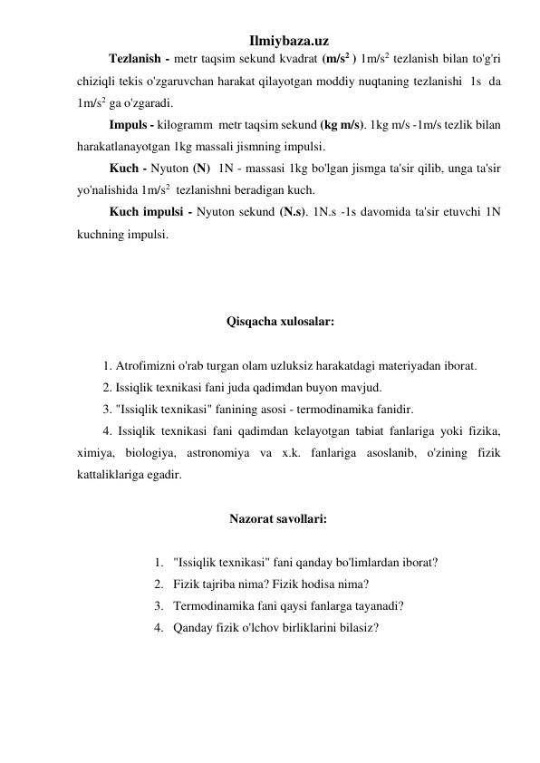 Ilmiybaza.uz 
          Tezlanish - metr taqsim sekund kvadrat (m/s2 ) 1m/s2 tezlanish bilan to'g'ri 
chiziqli tekis o'zgaruvchan harakat qilayotgan moddiy nuqtaning tezlanishi  1s  da 
1m/s2 ga o'zgaradi. 
  Impuls - kilogramm  metr taqsim sekund (kg m/s). 1kg m/s -1m/s tezlik bilan 
harakatlanayotgan 1kg massali jismning impulsi. 
 Kuch - Nyuton (N)  1N - massasi 1kg bo'lgan jismga ta'sir qilib, unga ta'sir 
yo'nalishida 1m/s2  tezlanishni beradigan kuch. 
 Kuch impulsi - Nyuton sekund (N.s). 1N.s -1s davomida ta'sir etuvchi 1N 
kuchning impulsi. 
 
 
 
                                       Qisqacha xulosalar: 
 
1. Atrofimizni o'rab turgan olam uzluksiz harakatdagi materiyadan iborat. 
2. Issiqlik texnikasi fani juda qadimdan buyon mavjud.        
3. "Issiqlik texnikasi" fanining asosi - termodinamika fanidir. 
4. Issiqlik texnikasi fani qadimdan kelayotgan tabiat fanlariga yoki fizika, 
ximiya, biologiya, astronomiya va x.k. fanlariga asoslanib, o'zining fizik 
kattaliklariga egadir.  
 
                                        Nazorat savollari: 
 
1. "Issiqlik texnikasi" fani qanday bo'limlardan iborat? 
2. Fizik tajriba nima? Fizik hodisa nima? 
3. Termodinamika fani qaysi fanlarga tayanadi? 
4. Qanday fizik o'lchov birliklarini bilasiz? 
 
 
