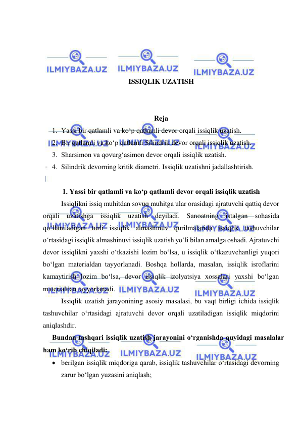  
 
 
 
 
 
ISSIQLIK UZATISH 
 
 
Reja 
1. Yassi bir qatlamli va ko‘p qatlamli devor orqali issiqlik uzatish.  
2. Bir qatlamli va ko‘p qatlamli Silindrik devor orqali issiqlik uzatish. 
3. Sharsimon va qovurg‘asimon devor orqali issiqlik uzatish. 
4. Silindrik devorning kritik diametri. Issiqlik uzatishni jadallashtirish. 
 
1. Yassi bir qatlamli va ko‘p qatlamli devor orqali issiqlik uzatish 
Issiqlikni issiq muhitdan sovuq muhitga ular orasidagi ajratuvchi qattiq devor 
orqali uzatishga issiqlik uzatish deyiladi. Sanoatning istalgan sohasida 
qo‘llaniladigan turli issiqlik almashinuv qurilmalarida issiqlik tashuvchilar 
o‘rtasidagi issiqlik almashinuvi issiqlik uzatish yo‘li bilan amalga oshadi. Ajratuvchi 
devor issiqlikni yaxshi o‘tkazishi lozim bo‘lsa, u issiqlik o‘tkazuvchanligi yuqori 
bo‘lgan materialdan tayyorlanadi. Boshqa hollarda, masalan, issiqlik isroflarini 
kamaytirish lozim bo‘lsa, devor issiqlik izolyatsiya xossalari yaxshi bo‘lgan 
materialdan tayyorlanadi. 
Issiqlik uzatish jarayonining asosiy masalasi, bu vaqt birligi ichida issiqlik 
tashuvchilar o‘rtasidagi ajratuvchi devor orqali uzatiladigan issiqlik miqdorini 
aniqlashdir. 
Bundan tashqari issiqlik uzatish jarayonini o‘rganishda quyidagi masalalar 
ham ko‘rib chiqiladi: 
 berilgan issiqlik miqdoriga qarab, issiqlik tashuvchilar o‘rtasidagi devorning 
zarur bo‘lgan yuzasini aniqlash; 
