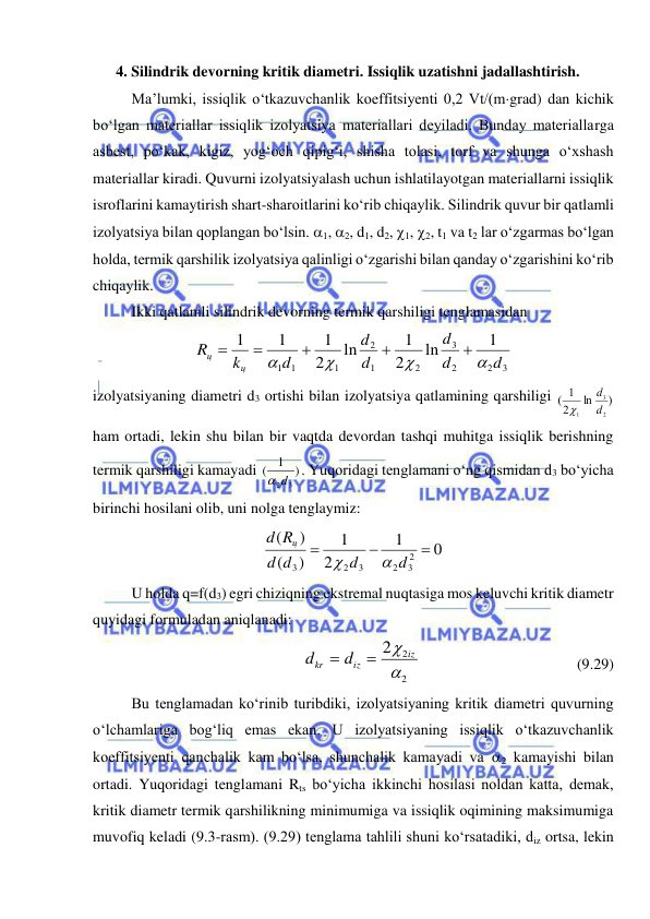  
 
4. Silindrik devorning kritik diametri. Issiqlik uzatishni jadallashtirish. 
Ma’lumki, issiqlik o‘tkazuvchanlik koeffitsiyenti 0,2 Vt/(mgrad) dan kichik 
bo‘lgan materiallar issiqlik izolyatsiya materiallari deyiladi. Bunday materiallarga 
asbest, po‘kak, kigiz, yog‘och qipig‘i, shisha tolasi, torf va shunga o‘xshash 
materiallar kiradi. Quvurni izolyatsiyalash uchun ishlatilayotgan materiallarni issiqlik 
isroflarini kamaytirish shart-sharoitlarini ko‘rib chiqaylik. Silindrik quvur bir qatlamli 
izolyatsiya bilan qoplangan bo‘lsin. 1, 2, d1, d2, 1, 2, t1 va t2 lar o‘zgarmas bo‘lgan 
holda, termik qarshilik izolyatsiya qalinligi o‘zgarishi bilan qanday o‘zgarishini ko‘rib 
chiqaylik.  
Ikki qatlamli silindrik devorning termik qarshiligi tenglamasidan  
3
2
2
3
2
1
2
1
1
1
1
ln
2
1
ln
2
1
1
1
d
d
d
d
d
d
k
R
ц
ц









 
izolyatsiyaning diametri d3 ortishi bilan izolyatsiya qatlamining qarshiligi 
)
ln
2
1
(
2
3
1
d
d

 
ham ortadi, lekin shu bilan bir vaqtda devordan tashqi muhitga issiqlik berishning 
termik qarshiligi kamayadi 
)
1
(
2d3
. Yuqoridagi tenglamani o‘ng qismidan d3 bo‘yicha 
birinchi hosilani olib, uni nolga tenglaymiz: 
0
1
2
1
)
(
)
(
2
3
2
3
2
3



d
d
d
d
R
d
ц


 
U holda q=f(d3) egri chiziqning ekstremal nuqtasiga mos keluvchi kritik diametr 
quyidagi formuladan aniqlanadi: 
2
2 2

 iz
iz
kr
d
d


  
 
 
 
 (9.29)  
Bu tenglamadan ko‘rinib turibdiki, izolyatsiyaning kritik diametri quvurning 
o‘lchamlariga bog‘liq emas ekan. U izolyatsiyaning issiqlik o‘tkazuvchanlik 
koeffitsiyenti qanchalik kam bo‘lsa, shunchalik kamayadi va 2 kamayishi bilan 
ortadi. Yuqoridagi tenglamani Rts bo‘yicha ikkinchi hosilasi noldan katta, demak, 
kritik diametr termik qarshilikning minimumiga va issiqlik oqimining maksimumiga 
muvofiq keladi (9.3-rasm). (9.29) tenglama tahlili shuni ko‘rsatadiki, diz ortsa, lekin 
