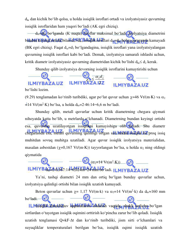  
 
dkr dan kichik bo‘lib qolsa, u holda issiqlik isroflari ortadi va izolyatsiyasiz quvurning 
issiqlik isroflaridan ham yuqori bo‘ladi (AK egri chiziq).  
diz=dkr bo‘lganda (K nuqta) isroflar maksimal bo‘ladi. Izolyatsiya diametrini 
bundan keyingi ortishi bilan diz>dkr, issiqlik isroflari diz=dkr holga qaraganda kamayadi 
(BK egri chiziq). Faqat diz=d3 bo‘lgandagina, issiqlik isroflari yana izolyatsiyalangan 
quvurning issiqlik isroflari kabi bo‘ladi. Demak, izolyatsiya samarali ishlashi uchun, 
kritik diametr izolyatsiyasiz quvurning diametridan kichik bo‘lishi dkr d2 kerak. 
Shunday qilib izolyatsiya devorning issiqlik isroflarini kamaytirishi uchun  
2
2
2d
iz



 
bo‘lishi lozim.  
(9.29) tenglamadan ko‘rinib turibdiki, agar po‘lat quvur uchun =46 Vt/(mK) va 2 
=14 Vt/(m2K) bo‘lsa, u holda dkr=246:14=6,6 m bo‘ladi.  
Shunday qilib, metall quvurlar uchun kritik diametrning chegara qiymati 
nihoyatda katta bo‘lib, u metrlarda o‘lchanadi. Diametrning bundan keyingi ortishi 
esa, quvurdan uzatilayotgan issiqlikni kamayishiga olib keladi. Shu diametr 
chegarasida esa, metall quvurning qalinligi ortgan sari undan issiqlik ko‘proq issiq 
muhitdan sovuq muhitga uzatiladi. Agar quvur issiqlik izolyatsiya materialidan, 
masalan asbestdan (=0,167 Vt/(mK)) tayyorlangan bo‘lsa, u holda 2 ning oldingi 
qiymatida  
(2=14 Vt(m2K)) 
dkr=20,167:14=0,024m=24 mm bo‘ladi.  
Ya’ni, tashqi diametri 24 mm dan ortiq bo‘lgan bunday quvurlar uchun, 
izolyatsiya qalinligi ortishi bilan issiqlik uzatish kamayadi. 
Beton quvurlar uchun = 1,17 Vt/(mk) va 2=14 Vt/(m2k) da dkr160 mm 
bo‘ladi. 
Issiqlik almashinuv apparatlarini ishlatish vaqtida, shakli turlicha bo‘lgan 
sirtlardan o‘tayotgan issiqlik oqimini orttirish ko‘pincha zarur bo‘lib qoladi. Issiqlik 
uzatish tenglamasi Q=kFt dan ko‘rinib turibdiki, jism sirti o‘lchamlari va 
suyuqliklar temperaturalari berilgan bo‘lsa, issiqlik oqimi issiqlik uzatish 
